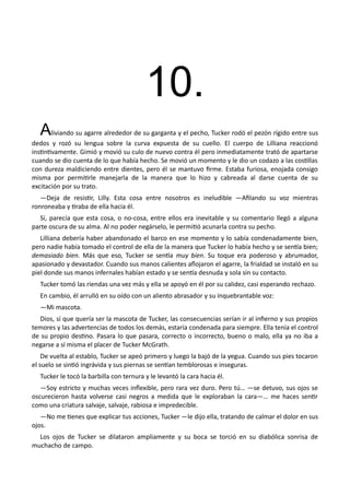 10.
Aliviando su agarre alrededor de su garganta y el pecho, Tucker rodó el pezón rígido entre sus
dedos y rozó su lengua sobre la curva expuesta de su cuello. El cuerpo de Lilliana reaccionó
instintivamente. Gimió y movió su culo de nuevo contra él pero inmediatamente trató de apartarse
cuando se dio cuenta de lo que había hecho. Se movió un momento y le dio un codazo a las costillas
con dureza maldiciendo entre dientes, pero él se mantuvo firme. Estaba furiosa, enojada consigo
misma por permitirle manejarla de la manera que lo hizo y cabreada al darse cuenta de su
excitación por su trato.
—Deja de resistir, Lilly. Esta cosa entre nosotros es ineludible —Afilando su voz mientras
ronroneaba y tiraba de ella hacia él.
Sí, parecía que esta cosa, o no-cosa, entre ellos era inevitable y su comentario llegó a alguna
parte oscura de su alma. Al no poder negárselo, le permitió acunarla contra su pecho.
Lilliana debería haber abandonado el barco en ese momento y lo sabía condenadamente bien,
pero nadie había tomado el control de ella de la manera que Tucker lo había hecho y se sentía bien;
demasiado bien. Más que eso, Tucker se sentía muy bien. Su toque era poderoso y abrumador,
apasionado y devastador. Cuando sus manos calientes aflojaron el agarre, la frialdad se instaló en su
piel donde sus manos infernales habían estado y se sentía desnuda y sola sin su contacto.
Tucker tomó las riendas una vez más y ella se apoyó en él por su calidez, casi esperando rechazo.
En cambio, él arrulló en su oído con un aliento abrasador y su inquebrantable voz:
—Mi mascota.
Dios, sí que quería ser la mascota de Tucker, las consecuencias serían ir al infierno y sus propios
temores y las advertencias de todos los demás, estaría condenada para siempre. Ella tenía el control
de su propio destino. Pasara lo que pasara, correcto o incorrecto, bueno o malo, ella ya no iba a
negarse a sí misma el placer de Tucker McGrath.
De vuelta al establo, Tucker se apeó primero y luego la bajó de la yegua. Cuando sus pies tocaron
el suelo se sintió ingrávida y sus piernas se sentían temblorosas e inseguras.
Tucker le tocó la barbilla con ternura y le levantó la cara hacia él.
—Soy estricto y muchas veces inflexible, pero rara vez duro. Pero tú… —se detuvo, sus ojos se
oscurecieron hasta volverse casi negros a medida que le exploraban la cara—… me haces sentir
como una criatura salvaje, salvaje, rabiosa e impredecible.
—No me tienes que explicar tus acciones, Tucker —le dijo ella, tratando de calmar el dolor en sus
ojos.
Los ojos de Tucker se dilataron ampliamente y su boca se torció en su diabólica sonrisa de
muchacho de campo.
 