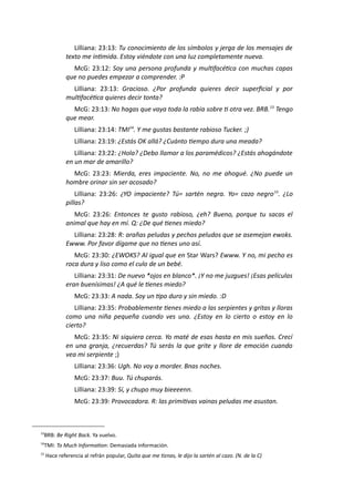 Lilliana: 23:13: Tu conocimiento de los símbolos y jerga de los mensajes de
texto me intimida. Estoy viéndote con una luz completamente nueva.
McG: 23:12: Soy una persona profunda y multifacética con muchas capas
que no puedes empezar a comprender. :P
Lilliana: 23:13: Gracioso. ¿Por profunda quieres decir superficial y por
multifacética quieres decir tonta?
McG: 23:13: No hagas que vaya toda la rabia sobre ti otra vez. BRB.13
Tengo
que mear.
Lilliana: 23:14: TMI14
. Y me gustas bastante rabioso Tucker. ;)
Lilliana: 23:19: ¿Estás OK allá? ¿Cuánto tiempo dura una meada?
Lilliana: 23:22: ¿Hola? ¿Debo llamar a los paramédicos? ¿Estás ahogándote
en un mar de amarillo?
McG: 23:23: Mierda, eres impaciente. No, no me ahogué. ¿No puede un
hombre orinar sin ser acosado?
Lilliana: 23:26: ¿YO impaciente? Tú= sartén negra. Yo= cazo negro15
. ¿Lo
pillas?
McG: 23:26: Entonces te gusto rabioso, ¿eh? Bueno, porque tu sacas el
animal que hay en mí. Q: ¿De qué tienes miedo?
Lilliana: 23:28: R: arañas peludas y pechos peludos que se asemejan ewoks.
Ewww. Por favor dígame que no tienes uno así.
McG: 23:30: ¿EWOKS? Al igual que en Star Wars? Ewww. Y no, mi pecho es
roca dura y liso como el culo de un bebé.
Lilliana: 23:31: De nuevo *ojos en blanco*. ¡Y no me juzgues! ¡Esas películas
eran buenísimas! ¿A qué le tienes miedo?
McG: 23:33: A nada. Soy un tipo duro y sin miedo. :D
Lilliana: 23:35: Probablemente tienes miedo a las serpientes y gritas y lloras
como una niña pequeña cuando ves una. ¿Estoy en lo cierto o estoy en lo
cierto?
McG: 23:35: Ni siquiera cerca. Yo maté de esas hasta en mis sueños. Crecí
en una granja, ¿recuerdas? Tú serás la que grite y llore de emoción cuando
vea mi serpiente ;)
Lilliana: 23:36: Ugh. No voy a morder. Bnas noches.
McG: 23:37: Buu. Tú chuparás.
Lilliana: 23:39: Sí, y chupo muy bieeeenn.
McG: 23:39: Provocadora. R: las primitivas vainas peludas me asustan.
13
BRB: Be Right Back. Ya vuelvo.
14
TMI: To Much Information: Demasiada información.
15
Hace referencia al refrán popular, Quita que me tiznas, le dijo la sartén al cazo. (N. de la C)
 
