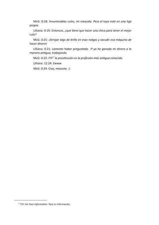 McG: 0:18: Innumerables culos, mi mascota. Pero el tuyo está en una liga
propia.
Lilliana: 0:19: Entonces, ¿qué tiene que hacer una chica para tener el mejor
culo?
McG: 0:21: ¡Arrojar algo de brillo en esas nalgas y sacudir esa máquina de
hacer dinero!
Lilliana: 0:21: Lamento haber preguntado. :P yo he ganado mi dinero a la
manera antigua, trabajando.
McG: 0:22: FYI17
la prostitución es la profesión más antigua conocida.
Lilliana: 12:24: Ewww.
McG: 0:24: Ciao, mascota. ;)
17
FYI: For Your Information: Para tu información
 