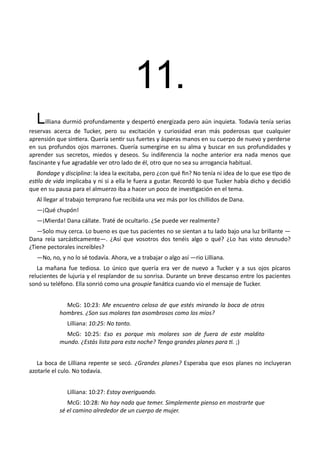 11.
Lilliana durmió profundamente y despertó energizada pero aún inquieta. Todavía tenía serias
reservas acerca de Tucker, pero su excitación y curiosidad eran más poderosas que cualquier
aprensión que sintiera. Quería sentir sus fuertes y ásperas manos en su cuerpo de nuevo y perderse
en sus profundos ojos marrones. Quería sumergirse en su alma y buscar en sus profundidades y
aprender sus secretos, miedos y deseos. Su indiferencia la noche anterior era nada menos que
fascinante y fue agradable ver otro lado de él, otro que no sea su arrogancia habitual.
Bondage y disciplina: la idea la excitaba, pero ¿con qué fin? No tenía ni idea de lo que ese tipo de
estilo de vida implicaba y ni si a ella le fuera a gustar. Recordó lo que Tucker había dicho y decidió
que en su pausa para el almuerzo iba a hacer un poco de investigación en el tema.
Al llegar al trabajo temprano fue recibida una vez más por los chillidos de Dana.
—¡Qué chupón!
—¡Mierda! Dana cállate. Traté de ocultarlo. ¿Se puede ver realmente?
—Solo muy cerca. Lo bueno es que tus pacientes no se sientan a tu lado bajo una luz brillante —
Dana reía sarcásticamente—. ¿Así que vosotros dos tenéis algo o qué? ¿Lo has visto desnudo?
¿Tiene pectorales increíbles?
—No, no, y no lo sé todavía. Ahora, ve a trabajar o algo así —rio Lilliana.
La mañana fue tediosa. Lo único que quería era ver de nuevo a Tucker y a sus ojos pícaros
relucientes de lujuria y el resplandor de su sonrisa. Durante un breve descanso entre los pacientes
sonó su teléfono. Ella sonrió como una groupie fanática cuando vio el mensaje de Tucker.
McG: 10:23: Me encuentro celoso de que estés mirando la boca de otros
hombres. ¿Son sus molares tan asombrosos como los míos?
Lilliana: 10:25: No tanto.
McG: 10:25: Eso es porque mis molares son de fuera de este maldito
mundo. ¿Estás lista para esta noche? Tengo grandes planes para ti. ;)
La boca de Lilliana repente se secó. ¿Grandes planes? Esperaba que esos planes no incluyeran
azotarle el culo. No todavía.
Lilliana: 10:27: Estoy averiguando.
McG: 10:28: No hay nada que temer. Simplemente pienso en mostrarte que
sé el camino alrededor de un cuerpo de mujer.
 