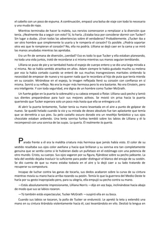 el cabello con un poco de espuma. A continuación, empacó una bolsa de viaje con todo lo necesario
y una muda de ropa.
Mientras terminaba de hacer la maleta, sus nervios comenzaron a remplazar a la diversión que
tenía. ¿Realmente iba a seguir con esto? Sí, lo haría. ¿Estaba loca por considerar dormir con Tucker?
Sin lugar a dudas. ¿Eran todas las advertencias sobre él verdaderas? Probablemente. ¿Tucker iba a
ser otro hombre que simplemente la usaría y le rompería el corazón? Es posible. ¿Podría soportar
otra vez que le rompieran el corazón? No, ella no podría. Lilliana se dejó caer en la cama y se miró
las manos anudadas mientras las apretaba.
Era un fin de semana de diversión, ¿verdad? Eso es todo lo que Tucker y ella estaban planeando,
no toda una vida juntos, trató de recordarse a sí misma mientras sus manos seguían temblando.
Lilliana se puso de pie y se tambaleó hasta el espejo de cuerpo entero y se dio una larga mirada a
sí misma. No se había sentido atractiva en años. Adam siempre le había gustado mucho su melena
por eso la había cortado cuando se enteró de sus muchas transgresiones maritales sintiendo la
necesidad de empezar de nuevo y no querer nada que le recordara al hijo de puta que tenía mierda
en su corazón. Mirándose en el espejo, la imagen reflejada llenó su corazón con confianza en sí
misma. Sonrió a su reflejo. No era la mujer más hermosa pero lo era bastante. No era Einstein, pero
era inteligente. Y con toda seguridad, era digna de un hombre como Tucker McGrath.
Un fuerte golpe en la puerta la sobresaltó y su cabeza empezó a flotar. Lilliana sacó pecho y lamió
sus dientes preparándose para lucir sus mejores activos. Se movió sin prisa hacia la puerta
queriendo que Tucker esperara solo un poco más hasta que ella se entregara a él.
Al abrir la puerta lentamente, Tucker tenía su mano levantada en el aire a punto de golpear de
nuevo. Se quedó helado cuando la vio y su mirada de deseo absoluto fue tan aplastante que temía
que se derretiría a sus pies. Su pelo castaño oscuro dorado era un revoltijo fantástico y sus ojos
chocolate estaban ardiendo. Una lenta sonrisa furtiva tembló sobre los labios de Lilliana y él la
recompensó con una sonrisa de las suyas. La quería. Él realmente la quería.
Parada frente a él era la maldita criatura más hermosa que jamás había visto. El color de su
vestido resaltaba sus ojos color avellana y hacia que brillaran y su sonrisa era tan completamente
genuina que se sentía como si le hubieran dado un puñetazo en el estómago con una potencia de
otro mundo. Cristo, su cuerpo. Sus ojos vagaron por su figura, fijándose sobre su pecho jadeante. La
tela del vestido dejaba traslucir lo suficiente para poder distinguir el blanco del encaje de su sostén.
Se dio cuenta de que su mano estaba todavía en el aire y la dejó caer a su lado tratando de
recuperar su compostura.
Incapaz de luchar contra las ganas de tocarla, sus dedos acabaron sobre la curva de su cintura
mientras movía su mano hacia arriba rozando su pezón. Temía lo que la guerrera del Medio Oeste le
haría por su gesto inapropiado pero, para su alegría, ella empujó su pecho contra su mano.
—Estás absolutamente impresionante, Lilliana Norris —dijo en voz baja, inclinándose hacia abajo
de modo que sus se labios rozaron.
—Tú también estás espectacular, Tucker McGrath —suspiró ella en su boca.
Cuando sus labios se tocaron, la polla de Tucker se endureció. Le apretó la teta y extendió una
mano en su cintura tirándola violentamente hacia él, casi levantándola en vilo. Deslizó la lengua en
 