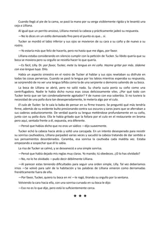 Cuando llegó al pie de la cama, se pasó la mano por su verga visiblemente rígida y le levantó una
ceja a Lilliana.
Al igual que un perrito ansioso, Lilliana meneó la cabeza y prácticamente jadeó su respuesta.
—No lo dices en un estilo demasiado fino pero el punto es que… sí.
Tucker se mordió el labio inferior y sus ojos se movieron de su cara a su coño y de nuevo a su
rostro.
—Yo estaría más que feliz de hacerlo, pero no hasta que me digas, por favor.
Lilliana estaba considerando en silencio cumplir con la petición de Tucker. Su libido quería que su
boca se moviera pero su orgullo se resistía hacer lo que quería.
—Es fácil, Lilly. Di: por favor, Tucker, mete tu lengua en mi coño. Hazme gritar por más. Jódeme
con esa lengua tuya. Dilo.
Había un aspecto siniestro en el rostro de Tucker al hablar y sus ojos revelaban su disfrute en
todas las cosas perversas. Cuando se pasó la lengua por los labios mientras esperaba su respuesta,
se sorprendió de no ver una lengua bífida como la de una serpiente o demonio saliendo de su boca.
La boca de Lilliana se abrió, pero no salió nada. Su charla sucia ponía su coño como una
centrifugadora. Nadie le había dicho nunca esas cosas deliciosamente viles. ¿Por qué todo con
Tucker tenía que ser tan condenadamente agotador? Y de nuevo con esa soberbia. Si no tuviera la
necesidad de una polla dura tan desesperadamente, le metería algo por el culo.
El culo de Tucker. Se le caía la baba de pensar en su firme trasero. Se preguntó qué más tendría
firme, además de su evidente bulto presionando contra sus oscuros y caros jeans que se aferraban a
sus caderas seductoramente. De verdad quería su lengua metiéndose profundamente en su coño,
junto con su polla dura. Ella le había gritado que la follara por el culo en el restaurante en broma
pero aquí, sentada frente a él, expuesta, era diferente.
—Pensé que habías dicho que no eras un sádico —dijo suavemente.
Tucker echó la cabeza hacia atrás y soltó una carcajada. En un intento desesperado para resistir
su sonrisa cautivadora, Lilliana parpadeó varias veces y sacudió la cabeza tratando de dar sentido a
sus pensamientos desordenados. Caramba, esa sonrisa la cautivaba cada maldita vez. Estaba
empezando a sospechar que él lo sabía.
La risa de Tucker se calmó, y se desvaneció a una simple sonrisa.
—Pensé que había dejado mis reglas muy claras. Yo mando; tú obedeces. ¿O lo has olvidado?
—No, no lo he olvidado —pudo decir débilmente Lilliana.
—Al parecer estas teniendo dificultades para seguir una orden simple, Lilly. Tal vez deberíamos
irnos —Se volvió para salir de la habitación y las palabras de Lilliana vinieron como derramadas
frenéticamente fuera de ella.
—Por favor, Tucker, quiero tu boca en mí —le rogó, tirando su orgullo por la ventana.
Volviendo la cara hacia ella, con una sonrisa curvada en su boca le dijo:
—Eso no es lo que dije, pero está lo suficientemente cerca.
* * ** * *
 