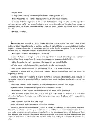 —Déjalo ir, Lilly.
Ella negó con la cabeza y Tucker se apoderó de su cadera y tiró de ella.
—No luches contra eso —señaló más severamente, tocándola sin descanso.
Las manos de Lilliana agarraron y tironearon de la sábana debajo de ellos. Con los ojos bien
cerrados, gimió, gruñó y se convulsionó como una corriente orgásmica liberada de su cuerpo en
períodos cortos. La imagen ante él era tan excitante que gruñó también, incapaz de apartar los ojos
de Lilly.
—Mierda… —exhaló.
Lilliana yacía en la cama, su cuerpo todavía con tantas contracciones como nunca había tenido
antes. Juró que vio que los cielos se abrieron y un haz de luz bajó hacia su coño mojado mientras los
ángeles cantaban alabanzas a la manera en que una mujer llegaba al orgasmo. Tucker se acercó a
tocarla, pero ella no estaba lista para más estimulación por el momento.
—No, espera. Por favor, no me toques —murmuró.
El rostro de Tucker se arrugó en una sonrisa repentina y le abofeteó la entrepierna cruelmente
haciéndola chillar y convulsionar de nuevo mientras goteaba un poco más de fluidos.
—¿Qué demonios fue eso? —preguntó Lilliana cuando por fin pudo hablar.
—¡Dulce néctar de la fruta prohibida, nena! —declaró Tucker con orgullo.
—¿De verdad acabas de llamar mis fluidos dulce néctar? —se rio avergonzada.
—Diablos, sí, lo hice. Fue tan jodidamente caliente. ¿Así que entiendo que nunca has tenido un
orgasmo así antes?
Lilliana se incorporó y se apartó de la gran mancha de humedad sobre la cama. Eso sin duda no
se parecía a ningún orgasmo que hubiera experimentado antes. Negó con la cabeza y él sonrió con
alegría.
—Dilo: eres un Dios, Tucker McGrath; un Dios del orgasmo de punto G. ¡Dilo, mujer!
—¿Es eso lo que era? Pensé que el punto G es una leyenda urbana.
—No cambies el tema. Quiero oír lo increíble que soy. Ahora haz lo que te dije.
—Oh, hermano. Bueno. Pero solo porque creo que pude acabar de conocer a la verdadera
divinidad. Tú, Tucker McGrath, eres un Dios del orgasmo de punto G. ¿Estás feliz? —preguntó sin
entusiasmo.
Tucker movió las cejas hacia arriba y abajo.
—Voy a estar más feliz cuando estés gritando mi nombre.
Ayudando a Lilliana a salir de la cama, Tucker la arrastró a sus brazos y la besó con un propósito.
El cuerpo de Lilliana se suavizó y su cerebro se quedó en blanco. Su calor era asombroso. Todo lo
que podía pensar era en su boca justo sobre ella. Era el tipo de cosa que la mayoría de la gente daba
por sentado, pero no Lilliana. Echaba de menos el toque de un hombre y estaba agradecida de que
Tucker la encontrara lo suficientemente atractiva como para participar en ese acto tan íntimo con
ella.
 