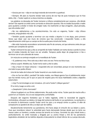 —Gracias por eso —dijo en voz baja tratando de transmitir su gratitud.
—Siempre. Mi plan es hacerte olvidar todo acerca de ese hijo de puta tramposo que te hizo
daño, Lilly —Tucker sopló en su boca mientras se alejaba.
Las palabras no deseadas de Tucker tomaron a Lilliana completamente por sorpresa. ¿De dónde
venían? De repente se sintió como corriendo en dirección opuesta. Ella no estaba buscando a nadie
para ayudarla a olvidar ni tratar de arreglar nada. Era realmente un tipo arrogante. ¿Qué pensaba,
que ella estaba rota?
—No nos adelantemos a los acontecimientos. Era solo un orgasmo, Tucker —dijo Lilliana
cortante, empujándolo más allá.
—También puedo ayudarte a terminar con ese miedo a dejarte ir si me dejas, pero primero
tienes que dejar caer ese muro de cinismo que has construido —respondió Tucker, y ella
repentinamente sintió que su cuerpo se dio la vuelta para mirarlo de frente.
—Me estás haciendo reconsiderar seriamente este fin de semana, así que vámonos antes de que
cambie por completo de opinión.
Tucker entrecerró los ojos y ella se arrepintió de haber hablado con tanta dureza cuando lo único
que él estaba tratando de hacer era ser amable. Tampoco podía dejar de preguntarse si iba a
terminar con el culo colorado de nuevo.
Un músculo se contrajo enojado en la mandíbula de Tucker.
—Sí, podemos irnos. Pero solo voy a decir esto una vez: frena esa boca tuya.
Lilliana suspiró. Maldita sea, Tucker tenía razón y ella lo sabía.
—Voy a hacer mi mejor esfuerzo —respondió ella con sinceridad, porque en ese momento eso
era todo lo que podía ofrecer.
Uno de los lados de la boca de Tucker levantó en una media sonrisa.
—Eso no fue tan difícil, ¿verdad? De todos modos, ese Mayor-gasmo fue el jodidamente mejor
que has tenido nunca, por lo que un poco de respeto para mis locas habilidades orales y digitales
estaría bien.
—¡Uyy! Tu terminología es tan inmadura. ¿En serio Tucker? ¿Mayor-gasmo?
Él la miró y luego se echó a reír.
—¿Sexplosión? ¿Feliz chorreada?
Lilliana lo golpeó en sus firmes abdominales. No pudo evitar reírse. Tucker pasó de macho-alfa a
juvenil en un instante. Era a la vez exasperante y entrañable.
Después del orgasmo fantástico que le había regalado, sintió la necesidad de pagarle.
Inclinándose, ella pasó sus dedos a lo largo del contorno del bulto en sus pantalones. La excitación y
la emoción la dominaron cuando Tucker cerró los ojos y se empujó contra su palma. El afán de
complacerlo se apoderó de ella y se dejó caer de rodillas.
Desabrochando lentamente sus pantalones, tiró hacia abajo el cinturón de sus bóxers y jeans.
Tuvo que recordarse reducir la velocidad pero hacía demasiado tiempo desde que no tenía sus
manos sobre un hombre y estaba ansiosa de tenerlo en la boca. Cerrando los ojos inhaló lenta y
profundamente. Se sintió mareada y drogada por su aroma limpio y tiró de los pantalones
bajándolos alrededor de los tobillos dejando al descubierto la mitad inferior de su cuerpo desnudo.
 