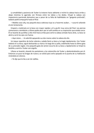 La amabilidad y paciencia de Tucker la instaron hacia adelante e inclinó la cabeza hacia arriba y
abajo mientras lo agarraba con firmeza entre los labios y los dedos. Chupó la cabeza con
impaciencia queriendo demostrar que a pesar de su falta de habilidades en “garganta profunda”,
todavía podría empujarlo hasta el final.
—Maldita seas Lilly, esa pequeña boca codiciosa tuya va a hacerme acabar… —susurró soltando
el aire lentamente.
Empezó a metérsela en la boca con mayor rapidez y él a gruñir muy cerca del final. Las piernas
comenzaron a temblarle y Lilliana podía decir por el sutil cambio en su respiración que estaba cerca.
Él se levantó de puntillas y ella miró hacia arriba para verle la cabeza echada hacia atrás, su boca se
abrió y cerró los ojos con fuerza.
—Aquí viene… —le advirtió apoyando sus dos manos sobre la cabeza de ella.
Un toque repentino de leche caliente y salada llenó su boca y la tragó rápidamente. Con Tucker
todavía en su boca, siguió deslizando su mano a lo largo de su polla, ordeñando hasta la última gota
de su preciado regalo. Una pequeña gota de semen escurría de su boca y rápidamente se limpió la
barbilla y sonrió a Tucker con orgullo.
Lilliana se levantó, alzando los pantalones y los calzoncillos de Tucker y abotonándoselos por él.
Entonces se puso las bragas de nuevo y se volvió para verlo apoyado en la puerta de su habitación
mirándola en silencio.
—Te dije que te iba a ver de rodillas.
 