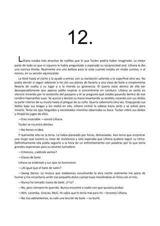 12.
Lilliana estaba más atractiva de rodillas que lo que Tucker podría haber imaginado. La mejor
parte de todo es que ni siquiera le había preguntado o esperado su reciprocidad oral. Lilliana le dio
una sonrisa tímida. Realmente era una belleza para la vista cuando estaba en modo sumiso, o al
menos, en su versión aquiescente.
La llevó hasta el coche y la ayudó a entrar, con su excitación saliendo a la superficie otra vez. No
podía decidir si seguir adelante o no con sus planes de llevarla a una clase de baile o simplemente
llevarla de vuelta a su lugar y a la mierda su ignorancia. Él quería estar dentro de ella tan
desesperadamente que apenas podía respirar o concentrarse en conducir. Lilliana se sentó en
silencio mirando por la ventanilla del pasajero y él se preguntó qué estaba pasando dentro de ese
cerebro hiperactivo suyo. Se acercó y deslizó su mano levantando su vestido, rozando con sus dedos
la parte interior de su muslo hasta el pliegue de su coño. Quería saborearla otra vez. Empujando sus
dedos bajo sus bragas y los metió en ella, Lilliana inclinó la cabeza hacia atrás y se volvió para
mirarlo. Tenía los ojos lánguidos y necesitados mientras observaba su boca. Tucker retiró sus dedos
y chupó los jugos de ellos.
—Eres insaciable —sonrió Lilliana.
Tucker se rio entre dientes.
—No tienes ni idea.
Y realmente ella no la tenía. Lo había planeado por horas, demasiadas. Aún tenía que encontrar
una mujer que tuviera su clase de resistencia y solo esperaba que Lilliana pudiera seguir su ritmo.
Definitivamente ella podía seguirlo a la hora de un enfrentamiento con palabras por lo que tenía
grandes esperanzas para su amante luchadora.
—Entonces, ¿adónde vamos?
—Clases de baile.
Lilliana se enderezó y sus ojos se iluminaron.
—¿Al igual que el baile de salón?
—Swing Dance. La música que estábamos escuchando la otra noche realmente me pone de
humor y me encantaría sentir ese pequeño dulce cuerpo tuyo moviéndose al ritmo con el mío.
—Nunca he tomado clases de baile. ¿Y tú?
—No, pero siempre he querido. Nunca encontré a nadie con que quisiera probar.
—Ahh, caramba. Gracias, McG. Yo sabía que lo tenía mal para mí —bromeó Lilliana.
—No nos adelantemos, es solo una lección de baile —se burló.
 