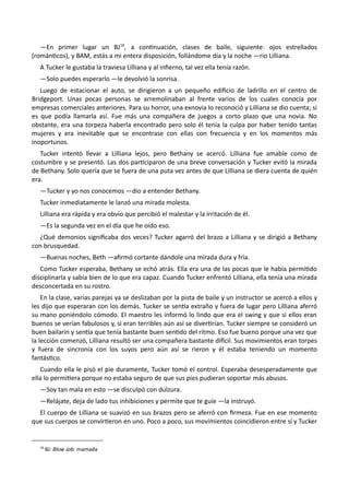 —En primer lugar un BJ18
, a continuación, clases de baile, siguiente: ojos estrellados
(románticos), y BAM, estás a mi entera disposición, follándome día y la noche —rio Lilliana.
A Tucker le gustaba la traviesa Lilliana y al infierno, tal vez ella tenía razón.
—Solo puedes esperarlo —le devolvió la sonrisa.
Luego de estacionar el auto, se dirigieron a un pequeño edificio de ladrillo en el centro de
Bridgeport. Unas pocas personas se arremolinaban al frente varios de los cuales conocía por
empresas comerciales anteriores. Para su horror, una exnovia lo reconoció y Lilliana se dio cuenta; si
es que podía llamarla así. Fue más una compañera de juegos a corto plazo que una novia. No
obstante, era una torpeza haberla encontrado pero solo él tenía la culpa por haber tenido tantas
mujeres y era inevitable que se encontrase con ellas con frecuencia y en los momentos más
inoportunos.
Tucker intentó llevar a Lilliana lejos, pero Bethany se acercó. Lilliana fue amable como de
costumbre y se presentó. Las dos participaron de una breve conversación y Tucker evitó la mirada
de Bethany. Solo quería que se fuera de una puta vez antes de que Lilliana se diera cuenta de quién
era.
—Tucker y yo nos conocemos —dio a entender Bethany.
Tucker inmediatamente le lanzó una mirada molesta.
Lilliana era rápida y era obvio que percibió el malestar y la irritación de él.
—Es la segunda vez en el día que he oído eso.
¿Qué demonios significaba dos veces? Tucker agarró del brazo a Lilliana y se dirigió a Bethany
con brusquedad.
—Buenas noches, Beth —afirmó cortante dándole una mirada dura y fría.
Como Tucker esperaba, Bethany se echó atrás. Ella era una de las pocas que le había permitido
disciplinarla y sabía bien de lo que era capaz. Cuando Tucker enfrentó Lilliana, ella tenía una mirada
desconcertada en su rostro.
En la clase, varias parejas ya se deslizaban por la pista de baile y un instructor se acercó a ellos y
les dijo que esperaran con los demás. Tucker se sentía extraño y fuera de lugar pero Lilliana aferró
su mano poniéndolo cómodo. El maestro les informó lo lindo que era el swing y que si ellos eran
buenos se verían fabulosos y, si eran terribles aún así se divertirían. Tucker siempre se consideró un
buen bailarín y sentía que tenía bastante buen sentido del ritmo. Eso fue bueno porque una vez que
la lección comenzó, Lilliana resultó ser una compañera bastante difícil. Sus movimientos eran torpes
y fuera de sincronía con los suyos pero aún así se rieron y él estaba teniendo un momento
fantástico.
Cuando ella le pisó el pie duramente, Tucker tomó el control. Esperaba desesperadamente que
ella lo permitiera porque no estaba seguro de que sus pies pudieran soportar más abusos.
—Soy tan mala en esto —se disculpó con dulzura.
—Relájate, deja de lado tus inhibiciones y permite que te guíe —la instruyó.
El cuerpo de Lilliana se suavizó en sus brazos pero se aferró con firmeza. Fue en ese momento
que sus cuerpos se convirtieron en uno. Poco a poco, sus movimientos coincidieron entre sí y Tucker
18
BJ: Blow Job: mamada
 