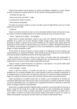 Caliente como estaba, trató de detectar los sabores que flotaban alrededor en su boca. Detectó
un sabor amargo pero no podía nombrarlo. Pensó y pensó, el tiempo pasaba lentamente.
—El tiempo se acaba, Lilly.
—Solo una vez más, ¿por favor? —rogó.
La respiración de Tucker se aceleró.
—Me encanta la mendicidad.
Por última vez empujó su dedo en su boca. Ese sabor, ¿qué era? Algo familiar, junto con el sabor
salado de la piel de Tucker.
—¡Cilantro!
Tucker le arrancó la venda de los ojos. Las luces del techo brillantes hacían entrecerrar los ojos.
Su mirada se encontró inmediatamente con la mirada ardiente de él que la mantuvo inmóvil.
—Cerca —negó él con la cabeza—. Es el jengibre.
Lilliana tenía el corazón destrozado. Suspiró y puso mala cara. Saltando del taburete caminó
alrededor de la cocina con los pies descalzos irritada consigo misma. ¿Qué demonios estaba
pensando en doblar la apuesta de esa manera? Maldita sea. De repente Tucker estaba sobre ella
apoyándola contra la pared. Le sujetó los brazos por encima de su cabeza, aferrándole fuertemente
sus muñecas. Su boca estaba en su garganta y la otra mano levantando su vestido, empujando sus
bragas a un lado y apretando su coño.
Al final del CD, la música se detuvo y el único sonido en la habitación era de las verduras que
chisporroteaban y su respiración frenética. Tucker apartó las piernas de Lilliana con un pie mientras
enterraba los dedos completamente dentro de ella haciéndola chillar.
Lilliana estaba en el cielo por la forma en que Tucker se forzaba sobre ella, presionando su
cuerpo contra la pared y tomando el control completo de ella. Sus pensamientos eran turbios, su
sangre bullía en sus venas y su boca estaba insoportablemente seca.
Tucker le chupó el cuello ferozmente. Fue doloroso y trajo lágrimas a los ojos de Lilliana pero
permitió su apasionado beso y se declaró por más.
—No te detengas —maulló.
Tucker le soltó las muñecas y la levantó del suelo por su cintura. Ella envolvió sus piernas
alrededor de él y sus brazos alrededor de su cuello mientras sus bocas se rompían mutuamente. Él
se tambaleó hacia la isla de nuevo y la dejó caer sobre ella y le arrancó las bragas rompiendo el
tejido. Eso también fue doloroso y de los ojos de Lilliana brotó de nuevo una dureza repentina.
Tucker escarbando en su bolsillo trasero sacó un condón y, con la facilidad de un hombre que
claramente había hecho esto miles de veces antes, lo tenía puesto en cuestión de segundos. Empujó
sus piernas abriéndolas más y se hundió en ella, empujando lentamente la cabeza de su pene más
allá de sus pliegues brillantes y aterciopelados.
Recorriendo su vestido levantado y llegando sobre sus pechos, su mano describió el círculo de su
pecho y luego tiró del encaje de su sostén por debajo de sus tetas revelándolas por completo.
Tucker enterró su cara en ellas, su lengua acariciando sus pezones hinchados y sensibles. Poco a
poco empezó a hundirse en Lilliana lo que provocó apretar hacia abajo sin querer. Su cuerpo no
estaba acostumbrado a ese tipo de intrusión varonil y se resistió a la penetración inicial.
 