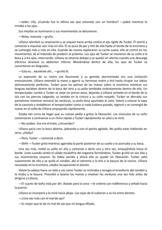 —Joder, Lilly. ¿Cuándo fue la última vez que estuviste con un hombre? —jadeó mientras la
miraba a los ojos.
Sus mejillas se iluminaron y sus movimientos se detuvieron.
—Relax, mascota —gruño.
Lilliana ralentizó su respiración y se arqueó hacia arriba contra el eje rígido de Tucker. Él sonrió y
comenzó a impulsar aún más en ella. Él se puso de pie y tiró de ella hasta el borde de la encimera y
se sumergió más y más en ella. Cuando las manos exploraron su carne suave, ella se centró en los
movimientos de él tratando de predecir el próximo. Los ojos de Tucker se movieron de su coño a la
boca y a los ojos, retornando. Lilliana se retorcía debajo y se quedó sin aliento cuando una descarga
eléctrica atravesó su abdomen inferior. Moviéndose dentro de ella, los ojos de Tucker se
convirtieron en lánguidos.
—Esto es… excelente ahí… —gruñó él.
La expresión de su rostro era fascinante y su gemido atormentado era una invitación
emocionante. Lilliana extendió la mano y agarró su hermoso rostro y tiró hasta chupar sus labios
deliciosamente perfectos. Tucker puso las palmas de las manos sobre la encimera mientras sus
lenguas bailaban dentro de la boca del otro y su polla temblaba violentamente dentro de ella. Un
temporizador zumbó y Tucker se alejó sin previo aviso, dejando a Lilliana sentada en el borde de la
isla con las piernas colgando, su vestido en la cintura y su coño mojado. Tucker se aferraba sus
pantalones mientras removía las verduras, su polla tiesa apuntaba al cielo. Volvió a colocar la tapa
de la cacerola y restablecer el temporizador como si nada hubiera pasado, regresó y se sumergió de
nuevo en el coño de Lilliana empujando rápidamente.
Estaba tan cerca de llegar que su cuerpo pedía a gritos la liberación. Los músculos de su coño
comenzaron a contraerse a un ritmo rápido y Tucker rápidamente se salió y la miró.
—No acabes. Ese era el trato, ¿recuerdas?
Lilliana yacía con la boca abierta, jadeando y con el pecho agitado. No podía estar hablando en
serio. ¿Podía?
—Pero, Tucker —comenzó a decir.
—Shhh —Tucker gritó mientras agarraba la parte posterior de su cuello y la acercaba a su boca.
Una vez más, metió su polla en ella y comenzó a darle una y otra vez, empujándola hacia el
borde. Justo cuando sentía el cálido escalofrío del orgasmo formándose, Tucker gruñó en voz alta y
sus movimientos cesaron. Se había venido y ahora ella se quedó sin liberación. Tucker salió
suavemente de ella y se quitó el condón, ató el extremo y lo tiró a la basura de la cocina. Lilliana
recostada en la encimera, estaba recuperando el aliento.
Volvió la cabeza hacia un lado y vio como Tucker se inclinaba y recogía el envoltorio del condón y
lo tiraba a la basura. Procedió a lavarse las manos y revolver las verduras una vez más antes de
dirigirse a Lilliana.
—El cuarto de baño está por ahí. Aséate para la cena —le ordenó con indiferencia y señaló hacia
la puerta.
Lilliana se incorporó y lo miró hacia abajo. Las cejas de él subieron y se rio entre dientes.
—¿Una vez más con el mal de ojo?
—Es mejor que te de mi mal de ojo que mi lengua afilada.
 