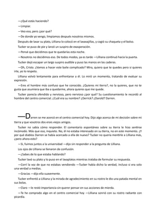 —¿Qué estás haciendo?
—Limpiar.
—Veo eso, pero ¿por qué?
—De donde yo vengo, limpiamos después nosotros mismos.
Después de lavar su plato, Lilliana lo colocó en el lavavajillas, y cogió su chaqueta y el bolso.
Tucker se puso de pie y lanzó un suspiro de exasperación.
—Pensé que decidimos que te quedarías esta noche.
—Nosotros no decidimos eso. De todos modos, ya es tarde —Lilliana continuó hacia la puerta.
Tucker dejó escapar un largo suspiro audible y puso las manos en las caderas.
—Oh, Cristo. ¿Vamos a hacer este baile complicado? Mira, quiero que te quedes pero si quieres
irte, yo lo respeto.
Lilliana volvió lentamente para enfrentarse a él. Lo miró un momento, tratando de evaluar su
expresión.
—Eres el hombre más confuso que he conocido. ¿Quieres mi tierra?, no la quieres, que no te
gusta que asumiera que iba a quedarme, ahora quieres que me quede.
Tucker parecía ofendido y nervioso, pero nervioso ¿por qué? Su cuestionamiento le recordó al
hombre del centro comercial. ¿Cuál era su nombre? ¿Derrick? ¿Darold? Darren.
—Darren se me acercó en el centro comercial hoy. Dijo algo acerca de mi decisión sobre mi
tierra y que vosotros dos erais viejos amigos.
Tucker no sabía cómo responder. El comentario espontáneo sobre su tierra le hizo sentirse
incómodo. Más que eso, inquieto. No, él no estaba interesado en su tierra, no en este momento. ¿Y
por qué diablos Darren se había acercado a ella de nuevo? Tucker no quería mentirle a Lilliana más,
¿pero ahora esto?
—Sí, fuimos juntos a la universidad —dijo sin responder a la pregunta de Lilliana.
Los ojos de Lilliana se llenaron de confusión.
—¿Sabes de lo que estaba hablando?
Tucker lavó su plato y lo puso en el lavaplatos mientras trataba de formular su respuesta.
—Corrí la voz de que no estabas vendiendo —Tucker había dicho la verdad, incluso si era solo
una verdad a medias.
—Gracias —dijo ella suavemente.
Tucker enfrentó a Lilliana y la mirada de agradecimiento en su rostro le dio una patada mental en
sus bolas.
—Claro —le restó importancia sin querer pensar en sus acciones de mierda.
—Te he comprado algo en el centro comercial hoy —Lilliana sonrió con su rostro radiante con
picardía.
 
