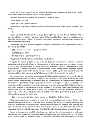 —¿Ah, sí? —Tucker escuchó con incredulidad. Era él el que generalmente repartía los regalos.
¿Qué podría haberle conseguido con sus escasos ingresos?
—Bueno, en realidad es para los dos —sonrió—. Está en mi bolso.
Tucker levantó una ceja.
—¿Así que te vas a quedar entonces?
Lilliana vaciló un poco y finalmente respondió precisamente lo que Tucker tenía la esperanza que
hiciera.
—Sí.
Tucker se alegró de oírlo. Odiaba el juego de la espera de las citas. Era un hombre hecho y
derecho y Lilliana era adulta, y quería prescindir de los cumplidos falsos y ponerse a trabajar como
lo habían hecho antes. Diablos, sí, una Lilly desinhibida, apasionada y dispuesta en su cama es
exactamente lo que él quería.
—Entonces, ¿qué es lo que has comprado? —esperaba que fuera un poco de ropa interior sexy o
tal vez algo pervertido.
—¿Aquí mismo, en la cocina? —preguntó Lilliana.
—¿Dónde te gusta más?
—En el dormitorio —sonrió con timidez.
Muy bueno. Tucker tenía la esperanza de oír eso, también.
Después de agarrar el bolso de su coche se dirigieron al dormitorio. Lilliana lo examinó
cuidadosamente y luego le ofreció la misma risa que la primera vez que puso sus ojos en su casa.
Tucker se sacó los pantalones y la camisa, y se acostó en la cama mientras Lilly desapareció en el
baño principal. Él conectó su teléfono, la música empezó a sonar sobre su cabeza y se relajó. Apenas
podía esperar para estar dentro de ella otra vez. Tampoco podía esperar para mostrarle la sala de
disciplina. ¿Cómo iba a reaccionar a ella? ¿Saldría corriendo? ¿Se sometería? ¿Lo haría…?
Sus pensamientos fueron interrumpidos cuando Lilliana salió riéndose de sí misma. Llevaba un
top negro largo de encaje sin mangas y nada más. Tucker amaba la comodidad descarada que tenía
con su cuerpo. No era tímida y no pretendía serlo. No había nada más irritante que tener una mujer
hermosa en su dormitorio solo para que actuara como si fuera virgen o recatada. Apreciaba a una
mujer con confianza seductora. Eso no era decir que le gustaba una mujer fácil. Todo lo contrario.
Una mujer agresiva lo calentaba más que una mojigata, a los ojos de Tucker. Pero Lilliana parecía
caminar esa fina línea entre estar a gusto con su sexualidad sin ser demasiado agresiva y
escandalosa. Tucker era, después de todo, un macho dominante y quería ser él el que tuviera la
última palabra cuando se trata de sexo.
—Esta es una canción perfecta —se rio cuando oyó Bamboleiro de Gipsy Kings.
Lilliana comenzó girando su trasero al ritmo de la música, cada vez más cerca de Tucker. ¿Qué
demonios estaba pasando? ¿Era su versión de un striptease? Tucker sonrió estúpidamente mientras
la miraba. Ella era una bailarina terrible y estaba completamente fuera de ritmo pero estaba guapa
como el infierno. Lilliana rio más fuerte a medida que se movía al lado de la cama. Se volvió de
espaldas a él y se levantó el top de encaje dejando al descubierto su voluptuoso y reluciente culo.
Tucker se incorporó, se arrodilló sobre la cama, y aulló de risa mientras sostenía el estómago.
Maldita sea, ¡Lilly sabía cómo entretener! Su sentido del humor saltó rápidamente a la cima de sus
cosas favoritas sobre ella. Él saltaba sobre la cama como un lunático depravado sexual en un club
 