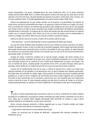 azules inquietantes. Era joven, probablemente de unos veinticinco años. En la parte posterior
estaba escrito Sarah 2008, París. La última foto parecía mucho más vieja que las otras dos y en ella
aparecía una chica hermosa, de pelo dorado que parecía muy joven, veinte años más o menos, con
los ojos castaños tristes. El nombre garabateado en la parte trasera: Gwen 1999, Iowa.
Lilliana fue golpeada por lo que estaba viendo; sus ex esposas y ex prometida. De repente se
sintió como una perra entrometida por espiar y se apresuró a poner las fotos en el cajón y lo cerró.
Para un hombre tan evasivo, era extraño que guardara estas imágenes tan cerca de él. ¿Era posible
que Tucker tuviera un lado un poco romántico que estaba escondiendo? No debería sorprenderse
considerando su educación. La mayoría de los chicos del campo que ella conocía tenían un aspecto
rústico con un corazón blando. Pero Tucker ya no era un chico de campo como lo demostraba su
entorno, el hogar y la actitud. Miró una vez más por el baño y sacudió la cabeza.
Lilliana se coló de nuevo en la cama y Tucker dio la vuelta y abrió los ojos.
—Eres hermosa —susurró extendiendo la mano y pasándole los dedos por el pelo.
Los ojos de Tucker brillaban bajo la pálida luz de la luna y Lilliana se acercó a picotear sus labios.
El dolor de perder el tacto, el olor y el calor de un hombre la golpeó. Ella lo había reprimido durante
demasiado tiempo pero yaciendo junto a él solo le recordaba lo sola que estaba. Se alejó tratando
de mantener sus emociones bajo control y de recordar que era solo un fin de semana de diversión,
para luego volver al mundo real.
Incapaz de volver a dormirse, vestida con su top de encaje y bragas, dio varias vueltas en la
oscuridad de puntillas alrededor de la gran casa. ¿Cuán malditamente grande era su casa? Parecía
que caminaba siempre de un extremo al otro. Contó ocho habitaciones en total y seis baños. Eso
era un montón de aseos. ¿Cuánto puede una persona mear al fin y al cabo? Aunque, ahora que lo
pensaba, Tucker podía ser un imbécil así que tal vez es por eso que tenía tantos inodoros.
A pesar de lo impresionante que era su casa, a Lilliana le pareció fría y estéril con todas esas
pinturas estándar en las paredes y una decoración cara. Lo que le faltaba eran objetos personales.
No había fotos de la familia en ningún lugar. ¿Cómo podría un hombre que tenía la palabra familia
grabada en su piel no tener imágenes de esa familia que tanto amaba colgando de sus paredes?
Encontró lo que claramente era su escritorio y pensó que era una maravilla pero tan impersonal
como el resto de la casa. El único aspecto positivo era que tenía el aroma de Tucker en el mismo.
Inhaló profundamente y se abrazó a sí misma. Maldición, le encantaba el olor de la masculinidad.
Tucker se había despertado para encontrarse solo en su cama. El perfume de Lilliana todavía
persistía en la habitación y la purpurina estaba sembrada por todas partes y brillando a la luz de la
luna. Sabía que no podría haber llegado demasiado lejos teniendo en cuenta su ropa y bolso
estaban todavía en su habitación, así que salió a buscarla.
Varios minutos después encontró a Lilliana vagando por su casa. El pasillo estaba casi negro
cuando se le acercó por detrás y la tomó por sorpresa.
—¿Qué haces a esta hora y en este extremo de la casa?
—Hacer un recorrido por el Estado de McGrath —respondió ella mirando alrededor de la
habitación sin luz.
 