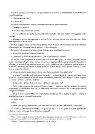 Tucker se acercó y encendió una luz, y Lilliana resopló cuando se enfrentó con la cara habitación
y muebles de lujo.
—¿Qué es tan gracioso?
—Tú. Esta casa.
Tucker se sintió ofendido. Nunca nadie se había quejado de su casa antes.
—¿No te gusta mi casa?
Lilliana miró a su alrededor y asintió.
—Por supuesto que me gusta; es una preciosidad. Solo he visto este tipo de extravagancia en las
revistas.
—Mi casa es apenas extravagante —resopló Tucker, aunque supuso que a los ojos de Lilliana
podría parecer de esa manera.
Ella hizo un gesto con la cabeza hacia el pan de oro, la mesa de billar italiana y la lujosa araña que
colgaba sobre sus cabezas y levantó las cejas en tono acusador.
Tucker miró alrededor de la habitación y finalmente se vio obligado a admitir:
—Bueno, eso puede ser un poco superfluo.
—¿Un poco? —Lilliana arrugó la nariz—. ¿Por lo menos juegas al pool?
Tucker no había comprado la maldita mesa de billar para jugar; la había comprado porque
parecía bueno para la gran sala y porque era un buen lugar para follar. Ver piernas abiertas sobre la
tela negra o un culo firme apoyado sobre los carriles pintados a mano hacía que valiera la pena la
inversión. Demonios, no conocía a nadie que fuera dueño de una mesa que en realidad la usara
para su propósito original.
Le dio su mejor sonrisa condescendiente y con falso acento de clase alta le dijo:
—La piscina20
, querida, está en la parte de atrás. Es el lugar donde les damos un presuntuoso
chapuzón a nuestros dedos de los pies mientras bebemos mimosas21
. Esta de aquí… —hizo un gesto
a la mesa— se llama una mesa de billar.
—Tonta, tonta —Lilliana frunció la boca—. Entonces, ¿juegas o no?
—Como es de conocimiento público, sí juego, madam —levantó la nariz en un gesto presumido
exagerado—. ¿Si soy bueno para ello? —preguntó comenzando a reírse—. No —articuló en silencio
y negó con la cabeza.
—Oh. Dios. Mío. ¿Tucker McGrath simplemente admite que no es bueno en algo? —Lilliana se
apretó el pecho y se tambaleó hacia atrás.
—Cállate, mujer.
Ella rio.
—Dime: ¿Por qué un hombre solo y sin hijos necesita una casa de 3.000 metros cuadrados?
—Son solo 2.500 metros cuadrados —le guiñó un ojo—. Y si no gasto mi dinero ganado con
esfuerzo en vivir extravagantemente entonces, ¿qué?
20
Pool = piscina. Juego de palabras intraducible. La mesa para jugar pool (juego parecido al billar, pero con troneras)
y pool, de pileta de natación. La mesa de billar no tiene troneras (agujeros donde caen las bolas).
21
Mimosa: Cóctel suave compuesto por champagne y jugo de naranja.
 