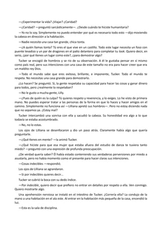 —¿Experimentar la vida? ¿Viajar? ¿Caridad?
—¿Caridad? —preguntó sarcásticamente—. ¿Desde cuándo te hiciste humanitaria?
—Yo no lo soy. Simplemente no puedo entender por qué es necesario todo esto —dijo moviendo
la cabeza en dirección a la habitación.
—Nadie necesita una casa tan grande, chica tonta.
—¿A quién llamas tonta? Tú eres el que vive en un castillo. Todo este lugar necesita un foso con
puente levadizo y un par de dragones en el patio delantero para completar tu look. Quiero decir, en
serio, ¿por qué tienes un lugar como este?, ¿para demostrar algo?
Tucker se encogió de hombros y se rio de su observación. A él le gustaba pensar en sí mismo
como país real, pero sus intenciones con una casa de este tamaño no era para hacer creer que era
un maldito rey Dios.
—Todo el mundo sabe que eres exitoso, brillante, e imponente, Tucker. Todo el mundo te
respeta. No necesitas una casa grande para demostrarlo.
¿Lo hacen? Se preguntó. Sí, la gente respetaba su capacidad para hacer las cosas y ganar dinero
para todos, pero ¿realmente lo respetaban?
—No le gusto a mucha gente, Lilly.
—¿Pues de quién es la culpa? Tú quieres respeto y reverencia, y lo exiges. Lo he visto de primera
mano. No puedes esperar tratar a las personas de la forma en que lo haces y hacer amigos en el
camino. Simplemente no funciona así —Lilliana apretó sus hombros—. Pero no estoy diciendo nada
que no sepamos ya. ¿Estoy mal?
Tucker intercambió una sonrisa con ella y sacudió la cabeza. Su honestidad era algo a lo que
todavía se estaba acostumbrado.
—No, no lo estas.
Los ojos de Lilliana se desenfocaron y dio un paso atrás. Claramente había algo que quería
preguntarle.
—¿Qué tienes en mente? —la animó Tucker.
—¿Qué hiciste para que esa mujer que estaba afuera del estudio de danza te tuviera tanto
miedo? —preguntó con una expresión de profunda preocupación.
¿De verdad quería saber? Él había estado conteniendo sus verdaderas perversiones por miedo a
asustarla, pero no había momento como el presente para hacer claras sus intenciones.
—Cosas indecibles —respondió.
Los ojos de Lilliana se agrandaron.
—Si por indecibles quieres decir…
Tucker se cubrió la boca con su dedo índice.
—Por indecible, quiero decir que prefiero no entrar en detalles por respeto a ella. Ven conmigo.
Quiero mostrarte algo.
Una aprehensión nerviosa se instaló en el intestino de Tucker. ¿Correría ella? La condujo de la
mano a una habitación en el ala este. Al entrar en la habitación más pequeña de la casa, encendió la
luz.
—Esta es la sala de disciplina.
 