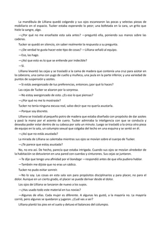 La mandíbula de Lilliana quedó colgando y sus ojos escanearon las pocas y selectas piezas de
mobiliario en el espacio. Tucker estaba esperando lo peor; una bofetada en la cara, un grito que
hiele la sangre, algo.
—¿Por qué no me enseñaste esta sala antes? —preguntó ella, poniendo sus manos sobre las
caderas.
Tucker se quedó en silencio, sin saber realmente la respuesta a su pregunta.
—¿De verdad te gusta hacer este tipo de cosas? —Lilliana señaló al equipo.
—Eso, las hago.
—¿Así que esto es lo que se entiende por indecible?
—Sí.
Lilliana levantó las cejas y se trasladó a la cama de madera que contenía una cruz para azotar en
la cabecera, una cama con yugo de cuello y muñeca, una jaula en la parte inferior, y una variedad de
puntos de suspensión y azotes.
—Si estás avergonzado de tus preferencias, entonces ¿por qué lo haces?
Las cejas de Tucker se alzaron por la sorpresa.
—No estoy avergonzado de esto. ¿Es eso lo que piensas?
—¿Por qué no me lo mostraste?
Tucker no tenía ninguna excusa real, salvo decir que no quería asustarla.
—Porque soy discreto.
Lilliana se trasladó al pequeño potro de madera que estaba diseñado con propósito de dar azotes
y pasó la mano por el asiento de cuero. Tucker admiraba la inteligencia con que se conducía y
deseaba poder estar dentro de su cabeza por solo un minuto. Luego se trasladó a la única otra pieza
de equipo en la sala, un columpio sexual que colgaba del techo en una esquina y se sentó en él.
—¿Así que no estás asustada?
La mirada de Lilliana se calentaba mientras sus ojos se movían sobre el cuerpo de Tucker.
—¿Te parece que estoy asustada?
No, no era así. De hecho, parecía que estaba intrigada. Cuando sus ojos se movían alrededor de
la habitación se detuvieron en una pared con cuerdas y cinturones. Sus cejas se juntaron.
—Te dije que tengo una afinidad por el bondage —respondió antes de que ella pudiera hablar.
—También me dijiste que no eras un sádico.
Tucker no pudo evitar sonreír.
—No lo soy. Las cosas en esta sala son para propósitos disciplinarios y para placer, no para el
dolor. Aunque en un cierto grado, el placer se puede derivar desde el dolor.
Los ojos de Lilliana se lanzaron de nuevo a los suyos.
—¿Has usado todo este material en tus novias?
—Algunas de ellas. Cada mujer es diferente. A algunas les gustó, a la mayoría no. La mayoría
corrió, pero algunas se quedaron y jugaron. ¿Cuál vas a ser?
Lilliana plantó los pies en el suelo y detuvo el balanceo del columpio.
 