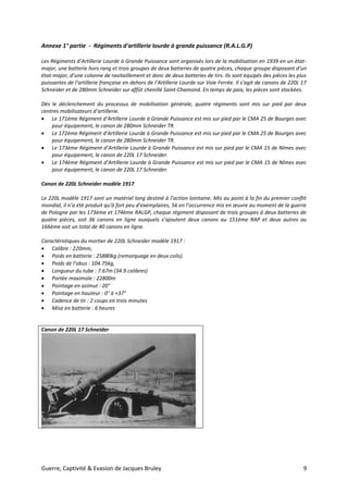 Guerre, Captivité & Evasion de Jacques Bruley 9
Annexe 1° partie - Régiments d'artillerie lourde à grande puissance (R.A.L.G.P)
Les Régiments d’Artillerie Lourde à Grande Puissance sont organisés lors de la mobilisation en 1939 en un état-
major, une batterie hors rang et trois groupes de deux batteries de quatre pièces, chaque groupe disposant d’un
état-major, d’une colonne de ravitaillement et donc de deux batteries de tirs. Ils sont équipés des pièces les plus
puissantes de l’artillerie française en dehors de l’Artillerie Lourde sur Voie Ferrée. Il s'agit de canons de 220L 17
Schneider et de 280mm Schneider sur affût chenillé Saint-Chamond. En temps de paix, les pièces sont stockées.
Dès le déclenchement du processus de mobilisation générale, quatre régiments sont mis sur pied par deux
centres mobilisateurs d’artillerie.
 Le 171ème Régiment d’Artillerie Lourde à Grande Puissance est mis sur pied par le CMA 25 de Bourges avec
pour équipement, le canon de 280mm Schneider TR.
 Le 172ème Régiment d’Artillerie Lourde à Grande Puissance est mis sur pied par le CMA 25 de Bourges avec
pour équipement, le canon de 280mm Schneider TR.
 Le 173ème Régiment d’Artillerie Lourde à Grande Puissance est mis sur pied par le CMA 15 de Nîmes avec
pour équipement, le canon de 220L 17 Schneider.
 Le 174ème Régiment d’Artillerie Lourde à Grande Puissance est mis sur pied par le CMA 15 de Nîmes avec
pour équipement, le canon de 220L 17 Schneider.
Canon de 220L Schneider modèle 1917
Le 220L modèle 1917 sont un matériel long destiné à l’action lointaine. Mis au point à la fin du premier conflit
mondial, il n’a été produit qu’à fort peu d’exemplaires, 56 en l’occurrence mis en œuvre au moment de la guerre
de Pologne par les 173ème et 174ème RALGP, chaque régiment disposant de trois groupes à deux batteries de
quatre pièces, soit 36 canons en ligne auxquels s’ajoutent deux canons au 151ème RAP et deux autres au
166ème soit un total de 40 canons en ligne.
Caractéristiques du mortier de 220L Schneider modèle 1917 :
 Calibre : 220mm,
 Poids en batterie : 25880kg (remorquage en deux colis).
 Poids de l’obus : 104.75kg,
 Longueur du tube : 7.67m (34.9 calibres)
 Portée maximale : 22800m
 Pointage en azimut : 20°
 Pointage en hauteur : 0° à +37°
 Cadence de tir : 2 coups en trois minutes
 Mise en batterie : 6 heures
Canon de 220L 17 Schneider
 