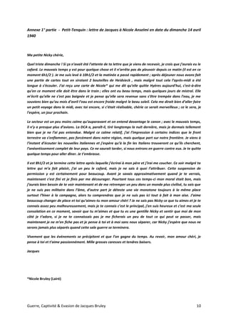 Guerre, Captivité & Evasion de Jacques Bruley 10
Annexe 1° partie - Petit-Tenquin : lettre de Jacques à Nicole Anselmi en date du dimanche 14 avril
1940
Ma petite Nicky chérie,
Quel triste dimanche ! Si ça n’avait été l’attente de ta lettre que je viens de recevoir, je crois que j’aurais eu le
cafard. Le mauvais temps y est pour quelque chose et il n’arrête pas de pleuvoir depuis ce matin (il est en ce
moment 6h1/2 ). Je me suis levé à 10h1/2 et la matinée a passé rapidement ; après déjeuner nous avons fait
une partie de cartes tout en sirotant 2 bouteilles de Heidsieck , mais malgré tout cela l’après-midi a été
longue à s’écouler. J’ai reçu une carte de Nicole* qui me dit qu’elle quitte Hyères aujourd’hui, c’est-à-dire
qu’en ce moment elle doit être dans le train ; elles ont eu beau temps, mais quelques jours de mistral. Elle
m’écrit qu’elle ne s’est pas baignée et je pense qu’elle sera revenue sans s’être trempée dans l’eau, je me
souviens bien qu’au mois d’avril l’eau est encore froide malgré le beau soleil. Cela me dirait bien d’aller faire
un petit voyage dans le midi, avec toi encore, si c’était réalisable, chérie ce serait merveilleux ; ce le sera, je
l'espère, un jour prochain.
Le secteur est un peu moins calme qu’auparavant et on entend davantage le canon ; avec le mauvais temps,
il n’y a presque plus d’avions. La DCA a, paraît-il, tiré longtemps la nuit dernière, mais je dormais tellement
bien que je ne l’ai pas entendue. Malgré ce calme relatif, j’ai l’impression à certains indices que le front
terrestre va s’enflammer, pas forcément dans notre région, mais quelque part sur notre frontière. Je viens à
l’instant d’écouter les nouvelles italiennes et j’espère qu’à la fin les Italiens trouveront ce qu’ils cherchent,
l’anéantissement complet de leur pays. Ce ne saurait tarder, si nous entrons en guerre contre eux. Je te quitte
quelque temps pour aller dîner. Je t’embrasse.
Il est 8h1/2 et je termine cette lettre après laquelle j’écrirai à mon père et j’irai me coucher. Ce soir malgré ta
lettre qui m’a fait plaisir, j’ai un peu le cafard, mais je ne sais à quoi l’attribuer. Cette suspension de
permission y est certainement pour beaucoup. Avant je savais approximativement quand je te verrais,
maintenant c’est fini et je finis par me décourager. Pourtant tous ces temps-ci mon moral était bon, mais
j’aurais bien besoin de te voir maintenant et de me retremper un peu dans un monde plus civilisé, tu sais que
je ne suis pas militaire dans l’âme, d’autre part je déteste une vie monotone toujours à la même place
surtout l’hiver à la campagne, alors tu comprendras que je ne suis pas ici tout à fait à mon aise. J’aime
beaucoup changer de place et toi qu’aimes-tu mon amour chéri ? Je ne sais pas Nicky ce que tu aimes et je te
connais assez peu malheureusement, mais je te connais c’est le principal, j’en suis heureux et c’est ma seule
consolation en ce moment, savoir que tu m’aimes et que tu es une gentille Nicky et sentir que moi de mon
côté je t’adore, si je ne te connaissais pas je me ficherais un peu de tout ce qui peut se passer, mais
maintenant je ne m’en fiche pas et je pense à toi et à moi sans nous séparer, car Nicky j’espère que nous ne
serons jamais plus séparés quand cette sale guerre se terminera.
Vivement que les événements se précipitent et que l’on gagne du temps. Au revoir, mon amour chéri, je
pense à toi et t’aime passionnément. Mille grosses caresses et tendres baisers.
Jacques
*Nicole Bruley (Lairé)
 