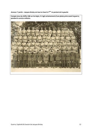 Guerre, Captivité & Evasion de Jacques Bruley 12
Annexe 1° partie – Jacques Bruley est tout en haut le 7ème
en partant de la gauche
Compte tenu du chiffre 186 sur les képis, il s’agit certainement d’une photo prise avant la guerre,
pendant le service militaire.
 