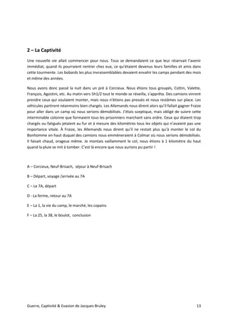 Guerre, Captivité & Evasion de Jacques Bruley 13
2 – La Captivité
Une nouvelle vie allait commencer pour nous. Tous se demandaient ce que leur réservait l’avenir
immédiat, quand ils pourraient rentrer chez eux, ce qu’étaient devenus leurs familles et amis dans
cette tourmente. Les bobards les plus invraisemblables devaient envahir les camps pendant des mois
et même des années.
Nous avons donc passé la nuit dans un pré à Corcieux. Nous étions tous groupés, Cottin, Valette,
François, Agostini, etc. Au matin vers 5h1/2 tout le monde se réveilla, s’apprêta. Des camions vinrent
prendre ceux qui voulaient monter, mais nous n’étions pas pressés et nous restâmes sur place. Les
véhicules partirent néanmoins bien chargés. Les Allemands nous dirent alors qu’il fallait gagner Fraize
pour aller dans un camp où nous serions démobilisés. J’étais sceptique, mais obligé de suivre cette
interminable colonne que formaient tous les prisonniers marchant sans ordre. Ceux qui étaient trop
chargés ou fatigués jetaient au fur et à mesure des kilomètres tous les objets qui n’avaient pas une
importance vitale. À Fraize, les Allemands nous dirent qu’il ne restait plus qu’à monter le col du
Bonhomme en haut duquel des camions nous emmèneraient à Colmar où nous serions démobilisés.
Il faisait chaud, orageux même. Je montais vaillamment le col, nous étions à 1 kilomètre du haut
quand la pluie se mit à tomber. C’est là encore que nous aurions pu partir !
A – Corcieux, Neuf-Brisach, séjour à Neuf-Brisach
B – Départ, voyage /arrivée au 7A
C – Le 7A, départ
D - La ferme, retour au 7A
E – La 1, la vie du camp, le marché, les copains
F – La 25, la 38, le boulot, conclusion
 