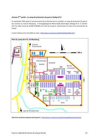Guerre, Captivité & Evasion de Jacques Bruley 14
Annexe 2ème
partie : Le camp de prisonniers de guerre Stalag VII A
En septembre 1939, après le commencement de la Seconde Guerre mondiale, un camp de prisonniers de guerre
fut construit au nord de Moosburg : le Kriegsgefangenen-Mannschafts-Stammlager (Stalag) VII A. Le nombre
des P.G. alliés monta de 10.000 à 80.000 vers la fin de la guerre, internés dans le camp et les kommandos de
travail.
Ci-joint l’adresse d’un site dédié au camp : http://www.moosburg.org/info/stalag/indfra.html
Plan du camp des P.G. de Moosburg
Film d’un survol du camp lors de la guerre : http://www.moosburg.org/info/stalag/bilder/spiegel.wmv
 