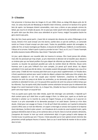 Guerre, Captivité & Evasion de Jacques Bruley 18
3 – L’évasion
Fait prisonnier à Corcieux dans les Vosges le 21 juin 1940, j’étais au stalag VIIA depuis près de 16
mois. Ce camp situé près de Moosburg en Bavière était immense, construit en bordure d’un grand
bois de sapins. Les baraques étaient convenables, mais nous y étions un peu parqués comme du
bétail, pas nourris et remplis de puces. On ne peut pas rester passif entre des barbelés sans essayer
de partir alors que des êtres chers vous attendent et qu’en France, malgré l’occupation boche les
gens vivent à peu près.
Bien des fois j’avais pensé partir ; j’avais fait et compulsé des dizaines de cartes d’Allemagne et de
Suisse, Simone m’en avait envoyé une très bonne, cachée dans un pot de confiture, un camarade
rentré en France m’avait envoyé son plan exact. Toutes les possibilités avaient été envisagées, la
vallée de l’Inn, la haute montagne par Bludenz, la boucle de Schaffhouse, Feldkirch, le Liechtenstein,
l’Alsace et la Lorraine. Fallait-il partir à pied ou prendre le train ? Seul, ou à 2, ou 3 ? J’avais l’exemple
de belles évasions toutes différentes. Que choisir ? Quel plan arrêter ?
Un jour, après déjeuner une nouvelle idée me traversa le cerveau. Elle n’avait jamais été utilisée,
mais elle me paraissait par trop simple ; je pris néanmoins la décision de la travailler pour aboutir à
un énième plan qui me faisait profiter d’un gros départ de réformés qui devait avoir lieu la semaine
suivante. La réussite me paraissait possible par suite du nombre élevé de réformés. Douze cents
hommes sont à peu près l’effectif d’un train complet, j’ai pensé qu’il serait direct. Au départ
précédent il n’en avait pas été de même ; les malades avaient été groupés à Stuttgart avec ceux d’un
autre camp. L’inédit de mon nouveau plan était aussi un gros atout supplémentaire. Je l’étudiai donc
à fond, questionnai partout pour savoir la date du départ, préparai des habits pour être propre, des
chaussures anglaises en cuir très souple pour marcher facilement ; j’examinai les différentes
manières de sortir du camp et de lâcher les sentinelles, je me demandai quelle serait la meilleure
cachette en attendant le train, car il ne pouvait être question de sortir du camp en même temps que
les réformés. Tous les après-midi j’allai travailler comme volontaire terrassier pour le relèvement des
berges d’un canal traversant le bois. Là, à chaque fois, j’étudiai les lieux et la meilleure manière de
partir sans trop risquer un coup de fusil.
Trois ou quatre jours après mon idée initiale, ayant fait interroger une sentinelle, il répondit qu’il
était content parce qu’il allait faire un petit voyage à Paris. Le même jour, ayant eu un boche qui
cherchait à acheter sur le marché du camp de l’argent français, je lui indiquai où il pourrait en
trouver à un prix raisonnable et lui demandai pourquoi il en avait besoin. Comme je m’en étais
douté, c’était pour son voyage en France. Il me dit qu’il était très content, car il partait le dimanche
suivant à 9h51 avec un train de réformés. Un copain a interrogé un censeur de la poste et la réponse
étant identique, j’arrêtai le plan suivant : Je m’évaderais de la corvée du canal vendredi matin, après
quelques kilomètres dans le bois, je me cacherais dans un fourré. Dans la nuit de samedi à dimanche,
j’essayerais de trouver le train qui serait certainement déjà à la gare puisqu’à cette époque de
l’année le jour ne pointe que vers 7 heures. Il était plausible qu’un train spécial venant chercher des
prisonniers arrivât quelques heures à l’avance. Dans ce cas il serait facile de monter et de se cacher
dans le train.
 