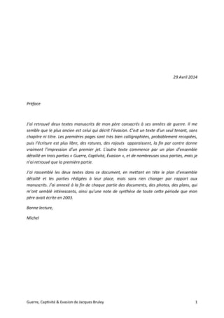 Guerre, Captivité & Evasion de Jacques Bruley 1
29 Avril 2014
Préface
J’ai retrouvé deux textes manuscrits de mon père consacrés à ses années de guerre. Il me
semble que le plus ancien est celui qui décrit l’évasion. C’est un texte d’un seul tenant, sans
chapitre ni titre. Les premières pages sont très bien calligraphiées, probablement recopiées,
puis l’écriture est plus libre, des ratures, des rajouts apparaissent, la fin par contre donne
vraiment l’impression d’un premier jet. L’autre texte commence par un plan d’ensemble
détaillé en trois parties « Guerre, Captivité, Évasion », et de nombreuses sous parties, mais je
n’ai retrouvé que la première partie.
J’ai rassemblé les deux textes dans ce document, en mettant en tête le plan d’ensemble
détaillé et les parties rédigées à leur place, mais sans rien changer par rapport aux
manuscrits. J’ai annexé à la fin de chaque partie des documents, des photos, des plans, qui
m’ont semblé intéressants, ainsi qu’une note de synthèse de toute cette période que mon
père avait écrite en 2003.
Bonne lecture,
Michel
 
