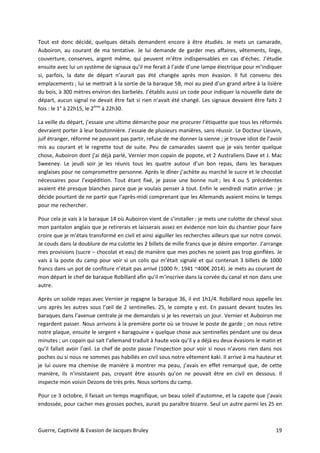 Guerre, Captivité & Evasion de Jacques Bruley 19
Tout est donc décidé, quelques détails demandent encore à être étudiés. Je mets un camarade,
Auboiron, au courant de ma tentative. Je lui demande de garder mes affaires, vêtements, linge,
couverture, conserves, argent même, qui peuvent m’être indispensables en cas d’échec. J’étudie
ensuite avec lui un système de signaux qu’il me ferait à l’aide d’une lampe électrique pour m’indiquer
si, parfois, la date de départ n’aurait pas été changée après mon évasion. Il fut convenu des
emplacements ; lui se mettrait à la sortie de la baraque 5B, moi au pied d’un grand arbre à la lisière
du bois, à 300 mètres environ des barbelés. J’établis aussi un code pour indiquer la nouvelle date de
départ, aucun signal ne devait être fait si rien n’avait été changé. Les signaux devaient être faits 2
fois : le 1° à 22h15, le 2ème
à 22h30.
La veille du départ, j’essaie une ultime démarche pour me procurer l’étiquette que tous les réformés
devraient porter à leur boutonnière. J’essaie de plusieurs manières, sans réussir. Le Docteur Lieuvin,
juif étranger, réformé ne pouvant pas partir, refuse de me donner la sienne ; je trouve idiot de l’avoir
mis au courant et le regrette tout de suite. Peu de camarades savent que je vais tenter quelque
chose, Auboiron dont j’ai déjà parlé, Vernier mon copain de popote, et 2 Australiens Dave et J. Mac
Sweeney. Le jeudi soir je les réunis tous les quatre autour d’un bon repas, dans les baraques
anglaises pour ne compromettre personne. Après le dîner j’achète au marché le sucre et le chocolat
nécessaires pour l’expédition. Tout étant fixé, je passe une bonne nuit ; les 4 ou 5 précédentes
avaient été presque blanches parce que je voulais penser à tout. Enfin le vendredi matin arrive : je
décide pourtant de ne partir que l’après-midi comprenant que les Allemands avaient moins le temps
pour me rechercher.
Pour cela je vais à la baraque 14 où Auboiron vient de s’installer : je mets une culotte de cheval sous
mon pantalon anglais que je retirerais et laisserais assez en évidence non loin du chantier pour faire
croire que je m’étais transformé en civil et ainsi aiguiller les recherches ailleurs que sur notre convoi.
Je couds dans la doublure de ma culotte les 2 billets de mille francs que je désire emporter. J’arrange
mes provisions (sucre – chocolat et eau) de manière que mes poches ne soient pas trop gonflées. Je
vais à la poste du camp pour voir si un colis qui m’était signalé et qui contenait 3 billets de 1000
francs dans un pot de confiture n’était pas arrivé (1000 fr. 1941 ~400€ 2014). Je mets au courant de
mon départ le chef de baraque Robillard afin qu’il m’inscrive dans la corvée du canal et non dans une
autre.
Après un solide repas avec Vernier je regagne la baraque 36, il est 1h1/4. Robillard nous appelle les
uns après les autres sous l’œil de 2 sentinelles. 25, le compte y est. En passant devant toutes les
baraques dans l’avenue centrale je me demandais si je les reverrais un jour. Vernier et Auboiron me
regardent passer. Nous arrivons à la première porte où se trouve le poste de garde ; on nous retire
notre plaque, ensuite le sergent « baragouine » quelque chose aux sentinelles pendant une ou deux
minutes ; un copain qui sait l’allemand traduit à haute voix qu’il y a déjà eu deux évasions le matin et
qu’il fallait avoir l’œil. Le chef de poste passe l’inspection pour voir si nous n’avons rien dans nos
poches ou si nous ne sommes pas habillés en civil sous notre vêtement kaki. Il arrive à ma hauteur et
je lui ouvre ma chemise de manière à montrer ma peau, j’avais en effet remarqué que, de cette
manière, ils n’insistaient pas, croyant être assurés qu’on ne pouvait être en civil en dessous. Il
inspecte mon voisin Dezons de très près. Nous sortons du camp.
Pour ce 3 octobre, il faisait un temps magnifique, un beau soleil d’automne, et la capote que j’avais
endossée, pour cacher mes grosses poches, aurait pu paraître bizarre. Seul un autre parmi les 25 en
 