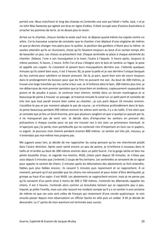 Guerre, Captivité & Evasion de Jacques Bruley 20
portait une. Nous marchions le long des champs et j’entendis une voix qui hélait « hello, Jack, » et je
vis John Mac Sweeney qui agitait son bras en signe d’adieu. Il était occupé avec d’autres Australiens à
arracher les pommes de terre. Je ne devais plus le revoir.
Arrivé sur le chantier, chacun tombe la veste sauf moi. Je dépose quand même ma capote contre un
arbre. J’ai la mauvaise surprise de constater que le chantier s’est déplacé d’une vingtaine de mètres
et que je devrais changer mes plans pour le quitter, la position des gardiens n’étant plus la même. Je
voulais attendre qu’ils se réunissent, chose qu’ils faisaient toujours au bout d’un certain temps afin
de bavarder un peu. Les choses se présentent mal. Chaque sentinelle se place à chaque extrémité du
chantier. Debout, l’une a son mousqueton à la main, l’autre à l’épaule. ½ heure après, toujours la
même position, ¾ heure, 1 heure. Enfin l’un d’eux s’éloigne vers le bois et ramène un fagot, le pose
et appelle son copain. Ils s’assoient et posent leurs mousquetons derrière eux. J’attends quelques
minutes qu’ils soient bien assis, il est 3 heures 30, je pose la pelle et je vais derrière l’unique bosquet
du lieu comme pour satisfaire un besoin pressant. De là, je pars, ayant bien soin de courir toujours
dans le prolongement du buisson pour que les fritz ne puissent me voir. Au bout de 200 mètres, je
trouve une large tranchée qui me cache à leur vue. Je m’enfonce dans le bois. 200 mètres plus loin, je
me débarrasse de mon premier pantalon que je laisse bien en évidence, copieusement saupoudré de
poivre et de poudre à puces. Je continue mon chemin, tombe dans un terrain marécageux et ai
beaucoup de peine à trouver un passage. Je traverse ensuite le canal sur un petit pont et constate de
très loin que tout paraît encore bien calme au chantier ; je suis parti depuis 10 minutes environ.
J’accélère le pas et par moment adopte le pas de course ; je m’enfonce profondément dans le bois.
Je peine beaucoup pendant 200 mètres environ les arbres sont serrés, il y a du taillis. C’est alors que
je constate que je fais un bruit énorme, pire que plusieurs sangliers et que si quelqu’un passait par là,
il ne manquerait pas de venir voir. Je décide alors d’emprunter les sentiers en prenant des
précautions à chaque courbe pour ne pas me trouver nez à nez avec un promeneur éventuel. Je
m’aperçois que j’ai perdu mon portefeuille qui ne contenait rien d’important en tout cas ni papiers,
ni argent. Je poursuis mon chemin pendant environ 800 mètres. Le sentier est très joli, moussu, je
n’entendais pas moi-même mes propres pas.
Me jugeant assez loin, je décide de me rapprocher du camp pensant qu’on me chercherait plutôt
dans l’autre direction. Après avoir semé encore un peu de poivre, je m’enfonce à nouveau dans le
taillis et m’arrête au bout de 200 mètres environ dans un petit fourré. J’ai la gorge sèche et bois ma
petite bouteille d’eau. Je regarde ma montre, 4h20, j’étais parti depuis 50 minutes. Je n’étais pas
assis depuis 5 minutes que j’entends 2 coups de feu lointains. Les sentinelles se servaient de ce signal
pour appeler la section de chiens. 2 minutes après les détonations des aboiements se font entendre,
faibles puis plus faibles encore ; ils cessent 5 minutes puis reprennent et se rapprochent. À ce
moment, pensant qu’il est possible que les chiens me retrouvent et pour éviter d’être déchiqueté, je
grimpe au haut d’un sapin. Il est 4h50. Les aboiements se rapprochent encore, mais je ne pense pas
qu’ils venaient d’un point situé à moins de 500 à 700 mètres. J’entends les Allemands rappeler les
chiens. Il est 5 heures. J’entends alors comme un brouhaha lointain qui se rapproche peu à peu.
Inquiet, je prête l’oreille, mais suis vite rassuré me rendant compte qu’il y a un sentier à une centaine
de mètres et que ces voix sont celles de français qui reviennent d’une corvée quelconque. Je vois
ensuite passer depuis mon observatoire un officier boche en vélo puis un soldat. À 6h je décide de
descendre. La 1° partie de mon aventure est terminée avec succès.
 