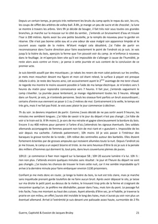 Guerre, Captivité & Evasion de Jacques Bruley 21
Depuis un certain temps, je perçois très nettement les bruits du camp après le repas du soir, les cris,
les coups de sifflet des arbitres de volley-ball. À 8h, je mange un peu de sucre et de chocolat ; la lune
se montre à travers les arbres. Vers 9h je décide de bouger, il fait très noir sous toutes ces grandes
branches, je marche sur la mousse sur le côté du sentier, j’entends un bruissement d’eau et trouve
l’Isar à 200 mètres. Après avoir bu une petite bouteille, je la remplis de nouveau pour la garder en
réserve. Elle n’est pas bonne cette eau et a une odeur de vase malgré son apparence limpide et le
courant assez rapide de la rivière. M’étant malgré cela désaltéré, j’ai l’idée de partir en
reconnaissance dans l’autre direction pour faire exactement le point de l’endroit où je suis. Je vais
jusqu’à la lisière du bois, aperçois la ferme que l’on pouvait voir du camp. Je m’enfonce à nouveau
dans le feuillage. Je m’aperçois bien vite qu’il est impossible de s’allonger à cause de l’humidité, je
reste alors assis contre un tronc ; je pense à cette journée et suis content de la conclusion de ce
premier acte.
Je suis bientôt assailli par des moustiques ; je rabats les revers de mon calot polonais sur les oreilles,
je mets mon mouchoir devant ma figure et mon col étant relevé, la surface à piquer est presque
réduite à zéro. Je reste des heures ainsi, cet accoutrement ayant le 2ème
avantage de me tenir chaud.
Je regarde ma montre le moins souvent possible à l’aide de ma lampe électrique. Je m’endors vers 5
heures du matin pour reprendre connaissance vers 7 heures. Il fait jour, j’entends vaguement le
camp s’éveiller. La journée passe lentement, je mange régulièrement toutes les 3 heures. Allongé
dans un fourré, je vois, je n’entends personne. Seuls les oiseaux font parfois un bruit assourdissant ;
certains d’entre eux viennent se poser à 1 ou 2 mètres de moi. Contrairement à la veille, le temps est
très gris, mais il ne fait pas froid. Je vois avec plaisir le jour commencer à décliner.
7h du soir. Je deviens impatient de partir. Comme j’avais décidé de ne pas sortir avant 9 heures, les
minutes me semblent longues ; j’ai hâte de savoir si le jour du départ n’est pas changé ; j’ai hâte de
voir si le train est là. À 9h moins 2, je sors de ma retraite et gagne silencieusement la bordure du bois.
Encore 3 ou 400 mètres pour parvenir à l’arbre d’où j’attendrais les signaux éventuels. Des soldats
allemands accompagnés de femmes passent non loin de moi riant et « gueulant ». Impossible de les
voir depuis ma cachette. J’attends patiemment ; 10h moins 10 je vois passer à l’intérieur des
baraques la grosse torche de la ronde ; 10h relève des sentinelles autour des barbelés. Elles étaient
fortement éclairées par de grosses ampoules qui restaient allumées toute la nuit. Depuis l’endroit où
je me trouve, le camp a un aspect bizarre et triste. Je me sens heureux d’être là où je suis à la pensée
des milliers d’hommes qui dorment là, tout près, dans leurs couvertures pleines de puces.
10h13 : je commence à fixer mon regard sur la baraque 5B ; 10H 20 aucune lumière n’a lui. 10h ½ :
rien non plus. J’attends encore quelques minutes sans résultat : le jour et l’heure du départ ne sont
pas changés ; j’ai toutes les chances de trouver le train cette nuit, car il me semble improbable qu’il
arrive à la dernière minute pour faire embarquer environ 1130 prisonniers.
Confiant je me mets donc en route ; je longe la lisière du bois, la nuit est très claire, mais je marche
sans inquiétude prenant garde toutefois de ne faire aucun bruit. Après avoir dépassé le silo, je laisse
sur ma droite le petit pont au-dessus de la rivière, le trouvant trop près de la ferme et craignant de
rencontrer quelqu’un. Je préfère me déshabiller, passer dans l’eau, mais loin du pont. Le passage fut
très facile, l’eau me montant au haut des cuisses. Ayant attendu d’être sec, je m’habille, je traverse la
prairie en son milieu, en effet j’aurais été invisible le long des haies, mais n’aurais pu voir non plus un
éventuel allemand. Arrivé à l’extrémité je suis devant une palissade assez haute, surmontée de 2 fils
 