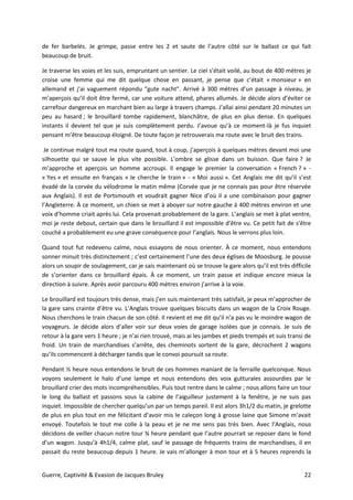 Guerre, Captivité & Evasion de Jacques Bruley 22
de fer barbelés. Je grimpe, passe entre les 2 et saute de l’autre côté sur le ballast ce qui fait
beaucoup de bruit.
Je traverse les voies et les suis, empruntant un sentier. Le ciel s’était voilé, au bout de 400 mètres je
croise une femme qui me dit quelque chose en passant, je pense que c’était « monsieur » en
allemand et j'ai vaguement répondu "gute nacht". Arrivé à 300 mètres d’un passage à niveau, je
m’aperçois qu’il doit être fermé, car une voiture attend, phares allumés. Je décide alors d’éviter ce
carrefour dangereux en marchant bien au large à travers champs. J’allai ainsi pendant 20 minutes un
peu au hasard ; le brouillard tombe rapidement, blanchâtre, de plus en plus dense. En quelques
instants il devient tel que je suis complètement perdu. J’avoue qu’à ce moment-là je fus inquiet
pensant m’être beaucoup éloigné. De toute façon je retrouverais ma route avec le bruit des trains.
Je continue malgré tout ma route quand, tout à coup, j’aperçois à quelques mètres devant moi une
silhouette qui se sauve le plus vite possible. L’ombre se glisse dans un buisson. Que faire ? Je
m’approche et aperçois un homme accroupi. Il engage le premier la conversation « French ? » -
« Yes » et ensuite en français « Je cherche le train » - « Moi aussi ». Cet Anglais me dit qu’il s’est
évadé de la corvée du vélodrome le matin même (Corvée que je ne connais pas pour être réservée
aux Anglais). Il est de Portsmouth et voudrait gagner Nice d’où il a une combinaison pour gagner
l’Angleterre. À ce moment, un chien se met à aboyer sur notre gauche à 400 mètres environ et une
voix d’homme criait après lui. Cela provenait probablement de la gare. L’anglais se met à plat ventre,
moi je reste debout, certain que dans le brouillard il est impossible d’être vu. Ce petit fait de s’être
couché a probablement eu une grave conséquence pour l’anglais. Nous le verrons plus loin.
Quand tout fut redevenu calme, nous essayons de nous orienter. À ce moment, nous entendons
sonner minuit très distinctement ; c’est certainement l’une des deux églises de Moosburg. Je pousse
alors un soupir de soulagement, car je sais maintenant où se trouve la gare alors qu’il est très difficile
de s’orienter dans ce brouillard épais. À ce moment, un train passe et indique encore mieux la
direction à suivre. Après avoir parcouru 400 mètres environ j’arrive à la voie.
Le brouillard est toujours très dense, mais j’en suis maintenant très satisfait, je peux m’approcher de
la gare sans crainte d’être vu. L’Anglais trouve quelques biscuits dans un wagon de la Croix Rouge.
Nous cherchons le train chacun de son côté. Il revient et me dit qu’il n’a pas vu le moindre wagon de
voyageurs. Je décide alors d’aller voir sur deux voies de garage isolées que je connais. Je suis de
retour à la gare vers 1 heure ; je n’ai rien trouvé, mais ai les jambes et pieds trempés et suis transi de
froid. Un train de marchandises s’arrête, des cheminots sortent de la gare, décrochent 2 wagons
qu’ils commencent à décharger tandis que le convoi poursuit sa route.
Pendant ½ heure nous entendons le bruit de ces hommes maniant de la ferraille quelconque. Nous
voyons seulement le halo d’une lampe et nous entendons des voix gutturales assourdies par le
brouillard crier des mots incompréhensibles. Puis tout rentre dans le calme ; nous allons faire un tour
le long du ballast et passons sous la cabine de l’aiguilleur justement à la fenêtre, je ne suis pas
inquiet. Impossible de chercher quelqu’un par un temps pareil. Il est alors 3h1/2 du matin, je grelotte
de plus en plus tout en me félicitant d’avoir mis le caleçon long à grosse laine que Simone m’avait
envoyé. Toutefois le tout me colle à la peau et je ne me sens pas très bien. Avec l’Anglais, nous
décidons de veiller chacun notre tour ¾ heure pendant que l’autre pourrait se reposer dans le fond
d’un wagon. Jusqu’à 4h1/4, calme plat, sauf le passage de fréquents trains de marchandises, il en
passait du reste beaucoup depuis 1 heure. Je vais m’allonger à mon tour et à 5 heures reprends la
 
