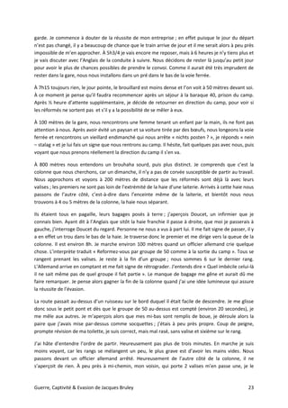 Guerre, Captivité & Evasion de Jacques Bruley 23
garde. Je commence à douter de la réussite de mon entreprise ; en effet puisque le jour du départ
n’est pas changé, il y a beaucoup de chance que le train arrive de jour et il me serait alors à peu près
impossible de m’en approcher. À 5h3/4 je vais encore me reposer, mais à 6 heures je n’y tiens plus et
je vais discuter avec l’Anglais de la conduite à suivre. Nous décidons de rester là jusqu’au petit jour
pour avoir le plus de chances possibles de prendre le convoi. Comme il aurait été très imprudent de
rester dans la gare, nous nous installons dans un pré dans le bas de la voie ferrée.
À 7h15 toujours rien, le jour pointe, le brouillard est moins dense et l’on voit à 50 mètres devant soi.
À ce moment je pense qu’il faudra recommencer après un séjour à la baraque 40, prison du camp.
Après ½ heure d’attente supplémentaire, je décide de retourner en direction du camp, pour voir si
les réformés ne sortent pas et s’il y a la possibilité de se mêler à eux.
À 100 mètres de la gare, nous rencontrons une femme tenant un enfant par la main, ils ne font pas
attention à nous. Après avoir évité un paysan et sa voiture tirée par des bœufs, nous longeons la voie
ferrée et rencontrons un vieillard endimanché qui nous arrête « nichts posten ? », je réponds « nein
– stalag » et je lui fais un signe que nous rentrons au camp. Il hésite, fait quelques pas avec nous, puis
voyant que nous prenons réellement la direction du camp il s’en va.
À 800 mètres nous entendons un brouhaha sourd, puis plus distinct. Je comprends que c’est la
colonne que nous cherchons, car un dimanche, il n’y a pas de corvée susceptible de partir au travail.
Nous approchons et voyons à 200 mètres de distance que les réformés sont déjà là avec leurs
valises ; les premiers ne sont pas loin de l’extrémité de la haie d’une laiterie. Arrivés à cette haie nous
passons de l’autre côté, c’est-à-dire dans l’enceinte même de la laiterie, et bientôt nous nous
trouvons à 4 ou 5 mètres de la colonne, la haie nous séparant.
Ils étaient tous en pagaille, leurs bagages posés à terre ; j’aperçois Doucet, un infirmier que je
connais bien. Ayant dit à l’Anglais que sitôt la haie franchie il passe à droite, que moi je passerais à
gauche, j’interroge Doucet du regard. Personne ne nous a vus à part lui. Il me fait signe de passer, il y
a en effet un trou dans le bas de la haie. Je traverse donc le premier et me dirige vers la queue de la
colonne. Il est environ 8h. Je marche environ 100 mètres quand un officier allemand crie quelque
chose. L’interprète traduit « Reformez-vous par groupe de 50 comme à la sortie du camp ». Tous se
rangent prenant les valises. Je reste à la fin d’un groupe ; nous sommes 6 sur le dernier rang.
L’Allemand arrive en comptant et me fait signe de rétrograder. J’entends dire « Quel imbécile celui-là
il ne sait même pas de quel groupe il fait partie ». Le manque de bagage me gêne et aurait dû me
faire remarquer. Je pense alors gagner la fin de la colonne quand j’ai une idée lumineuse qui assure
la réussite de l’évasion.
La route passait au-dessus d’un ruisseau sur le bord duquel il était facile de descendre. Je me glisse
donc sous le petit pont et dès que le groupe de 50 au-dessus est compté (environ 20 secondes), je
me mêle aux autres. Je m’aperçois alors que mes mi-bas sont remplis de boue, je déroule alors la
paire que j’avais mise par-dessus comme socquettes ; j’étais à peu près propre. Coup de peigne,
prompte révision de ma toilette, je suis correct, mais mal rasé, sans valise et sixième sur le rang.
J’ai hâte d’entendre l’ordre de partir. Heureusement pas plus de trois minutes. En marche je suis
moins voyant, car les rangs se mélangent un peu, le plus grave est d’avoir les mains vides. Nous
passons devant un officier allemand arrêté. Heureusement de l’autre côté de la colonne, il ne
s’aperçoit de rien. À peu près à mi-chemin, mon voisin, qui porte 2 valises m’en passe une, je le
 