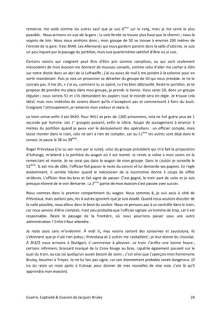 Guerre, Captivité & Evasion de Jacques Bruley 24
remercie, me voilà comme les autres sauf que je suis 6ème
sur le rang, mais je me serre le plus
possible. Nous arrivons en vue de la gare ; la voie ferrée se trouve plus haut que le chemin ; nous la
voyons de loin. Nous nous arrêtons donc ; mon groupe de 50 se trouve à environ 200 mètres de
l’entrée de la gare. Il est 8h40. Les Allemands qui nous gardent partent dans la salle d’attente. Je suis
un peu inquiet par le passage du portillon, mais suis quand même satisfait d’être où je suis.
Certains voisins qui craignent peut être d’être pris comme complices, ou qui sont seulement
mécontents de mon évasion me donnent de mauvais conseils, comme celui d’aller me cacher à 10m
sur notre droite dans un abri de la Luftwaffe ; j’ai eu assez de mal à me joindre à la colonne pour en
sortir maintenant. Puis je vois un prisonnier se détacher du groupe de 50 qui nous précède. Je ne le
connais pas. Il me dit, « J’ai vu, comment tu as opéré, tu t’es bien débrouillé. Reste le portillon. Je te
propose de prendre ma place dans mon groupe, je prends la tienne. Vous serez 50, donc un groupe
régulier ; nous serons 51 et s’ils demandent les papiers tout le monde sera en règle. Je trouve cela
idéal, mais mes imbéciles de voisins disent qu’ils n’acceptent pas et commencent à faire du bruit.
Craignant l’attroupement, je remercie mon visiteur et reste là.
Le train arrive enfin il est 9h20. Pour 9h51 et près de 1200 prisonniers, cela ne fait guère plus de 1
seconde par homme. Les 1° groupes passent, enfin le nôtre. Soupir de soulagement à environ 3
mètres du portillon quand je peux voir le déroulement des opérations : un officier compte, mais
laisse monter dans le train, cela ne sert à rien de compter, car au 51ème
les autres sont déjà dans le
convoi. Je passe le 38 ou 39ème
.
Roger Prévotaux (j’ai su son nom par la suite), celui du groupe précédent qui m’a fait la proposition
d’échange, m’attend à la portière du wagon où il est monté. Je rends la valise à mon voisin en le
remerciant et monte. Je ne serai pas dans le wagon de mon groupe. Dans le couloir je surveille le
51ième
. IL est mis de côté, l’officier fait passer le reste du convoi et lui demande ses papiers. En règle
évidemment, il semble hésiter quand le mécanicien de la locomotive donne 3 coups de sifflet
stridents. L’officier lève les bras et fait signe de passer. C’est gagné, le train part de suite et je suis
presque étonné de le voir démarrer. La 2ème
partie de mon évasion s’est passée avec succès.
Nous sommes dans le premier compartiment du wagon. Nous sommes 8, je suis assis à côté de
Prévotaux, mais parlons peu, les 6 autres ignorent que je suis évadé. Quand nous voulons discuter de
la suite possible, nous allons dans le bout du couloir. Nous ne pensons pas à un contrôle dans le train,
car nous venons d’être comptés. Il est peu probable que l’officier signale un homme de trop, car il est
responsable. Reste le passage de la frontière, où nous pourrions passer sous une autre
administration ? Enfin il faut attendre.
Je reste assis sans m’endormir. À midi ½, mes voisins sortent des conserves et saucissons, ils
s’étonnent que je n’aie rien prévu ; Prévotaux et 2 autres me ravitaillent ; je leur donne du chocolat.
À 3h1/2 nous arrivons à Stuttgart, il commence à pleuvoir. Le train s’arrête une bonne heure ;
certains infirmiers, brassard marqué de la Croix Rouge au bras, rapatrié également passent sur le
quai du train, au cas où quelqu’un aurait besoin de soins ; c’est ainsi que j’aperçois mon homonyme
Bruley, boucher à Troyes. Je ne lui fais pas signe, car son étonnement probable serait dangereux. (Il
ira du reste un mois après à Estissac pour donner de mes nouvelles de vive voix, c’est là qu’il
apprendra mon évasion).
 