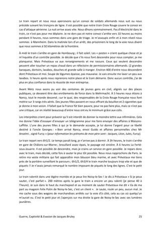 Guerre, Captivité & Evasion de Jacques Bruley 25
Le train repart et nous nous apercevons qu’un convoi de soldats allemands nous suit ou nous
précède suivant les tronçons de ligne. Il est possible que notre train Croix Rouge couvre le convoi en
cas d’attaque aérienne. La nuit arrive assez vite. Nous dînons sommairement. Pas d’électricité dans le
train, ce n’est pas pour me déplaire. Je ne dors pas et notre convoi s’arrête vers 10 heures au moins
pendant 4 heures, nous sommes dans une gare de triage. Je m’assoupis enfin et à mon réveil nous
sommes à Mannheim. Dans la matinée lors d’un arrêt, des prisonniers le long de la voie nous disent
que nous sommes à 50 kilomètres de la frontière.
À midi le train s’arrête en gare de Hombourg ; il fait soleil. Les « posten » crient quelque chose et je
m’inquiète d’un contrôle possible. Je décide que s’ils nous font descendre pour nous compter, je me
planquerai. Mais Prévotaux va aux renseignements et me rassure. Ceux qui veulent descendre
peuvent aller toucher un repas chaud dans un réfectoire de permissionnaires allemands. (2 grandes
baraques, dortoirs, lavabos, douches et grande salle à manger. Environ 400 d’entre nous descendent
dont Prévotaux et moi. Soupe de légumes épaisse, pas mauvaise. Je vais ensuite me laver un peu aux
lavabos. ¼ heure après nous reprenons notre place et le train démarre. Donc aucun contrôle, j’ai de
plus en plus confiance dans la réussite de mon entreprise.
Avant Metz nous avons pu voir des centaines de jeunes gens en civil, alignés sur des places
publiques, ce devaient être des enrôlements de force dans la Wehrmacht. À 5 heures nous étions à
Nancy, tout le monde descend ; sur le quai, des responsables de la Croix Rouge française nous font
mettre sur 3 rangs très aérés. Des jeunes filles passent en nous offrant du bouillon et 2 cigarettes que
je donne à mon voisin. Il fallait que la France fût bien pauvre, pour ne pas faire plus, mais ce n’est pas
une critique, car en réalité beaucoup d’entre nous ont eu le minimum grâce aux colis.
Les interprètes crient pour prévenir qu’il est interdit de donner la moindre lettre aux infirmières. Cela
me donne l’idée d’essayer d’envoyer un télégramme pour me faire envoyer des affaires à Maisons-
Laffitte. L’une des jeunes filles à qui je le demande accepte, je lui donne l’argent pour ce libellé
destiné à l’oncle Georges : « Bien arrivé Nancy, envoi Guido et affaires personnelles chez Mr
Anselmi , signé Furcy » (pour information les prénoms de mon père sont : Jacques, Léon, Jules, Furcy).
Le train repart vers 6h1/2. Le temps paraît long, je n’arrive pas à dormir. À 3h heures, le train s’arrête
en gare de Châlons-sur-Marne ; brouillard assez épais, le paysage est sinistre. À 6 heures La Ferté-
sous-Jouarre. Il est possible de descendre, mais je crains un service en gare possible. Je repars donc
avec le train, mais décidé, cette fois à sauter le plus tôt possible. Nous nous rapprochons de Paris. Je
retire ma veste militaire qui fait apparaître mon blouson bleu marine, et avec Prévotaux me tiens
près de la portière surveillant le parcours ; 6h1/2, 6h3/4 le train marche toujours trop vite et que de
piquets !! Je n’avais jamais remarqué le nombre imposant de piquets le long des lignes. C’est le petit
jour.
Le train ralentit dans une légère montée et je peux lire Noisy-le-Sec ! Je dis à Prévotaux « Si je peux
sauter, c’est parfait ». 200 mètres après la gare le train a encore un peu ralenti (je pense 40 à
l’heure). Je suis dans le haut du marchepied et au moment de sauter Prévotaux me dit « Va de ma
part au magasin Felix Potin de Noisy-le-Sec, c’est un client ». Je saute, roule un peu, aucun mal. Je
me cache sous des wagons de marchandises arrêtés sur la voie d’à côté, cela au cas où quelqu’un
m’aurait vu. C’est le petit jour et j’aperçois sur ma droite la gare de Noisy-le-Sec avec ses lumières
jaunâtres.
 