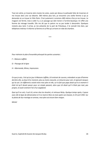 Guerre, Captivité & Evasion de Jacques Bruley 26
Tout est calme, je traverse alors toutes les voies, saute par-dessus la palissade faite de traverses et
me trouve dans une rue déserte. 300 mètres plus loin, je rencontre une vieille femme à qui je
demande où se trouve le Félix Potin. C’est justement à environs 400 mètres d’où je me trouve. Le
magasin est fermé, mais à côté il y a un passage qui doit mener à l’arrière-boutique. En effet une
femme de ménage travaille. Elle me dit que le patron ne va pas tarder à descendre. Quelques
instants plus tard, il arrive, je me présente de la part de Prévotaux, il le connaît très bien, par
téléphone intérieur il informe sa femme et sa fille qui arrivent en robe de chambre.
***
Pour mémoire le plan d’ensemble prévoyait les parties suivantes :
F – Maisons Laffitte
G – Passage de la ligne
H – Marmande, Nîmes, Impressions
Ce que je sais, c’est qu’un jour à Maisons-Laffitte, Lili rentrant de courses, entendant un pas d’homme
derrière elle, au bout d’un moment, plus ou moins rassurée, se retourne pour voir, et aperçoit Jacques
qui la suit. Un différend a existé entre mon père et elle, sur le fait que papa disait qu’à ce moment il
était tel qu’il devait passer pour un simple passant, alors que Lili disait qu’il n’était pas rasé, pas
propre, et avait vraiment l’air d’un vagabond.
Quoi qu’il en soit, il suit Lili, arrive chez les Anselmi, et retrouve Nicky. Quelque temps après, il passe
avec elle la ligne de démarcation et il se marie à Nice six mois après son évasion, le 25 avril 1942. Sur
la photo de leur mariage en annexe, mon père est encore bien maigre.
Michel
 