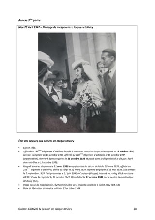 Guerre, Captivité & Evasion de Jacques Bruley 28
Annexe 3ème
partie
Nice 25 Avril 1942 – Mariage de mes parents : Jacques et Nicky.
État des services aux armées de Jacques Bruley
 Classe 1935.
 Affecté au 186
ème
Régiment d’artillerie lourde à tracteurs, arrivé au corps et incorporé le 19 octobre 1936,
services comptant du 15 octobre 1936. Affecté au 108
ème
Régiment d’artillerie le 15 octobre 1937
(organisation). Renvoyé dans ses foyers le 15 octobre 1938 et passé dans la disponibilité le dit jour. Rayé
des contrôles le 15 octobre 1938.
 Rappelé sous les drapeaux le 21 mars 1939 en application du décret de loi du 20 mars 1939, affecté au
108
ème
régiment d’artillerie, arrivé au corps le 21 mars 1939. Nommé Brigadier le 15 mai 1939. Aux armées
le 2 septembre 1939. Fait prisonnier le 21 juin 1940 à Corcieux (Vosges). Interné au stalag VII A matricule
48 921. Cesse la captivité le 21 octobre 1941. Démobilisé le 21 octobre 1941 par le centre démobilisateur
de Bourg (Ain).
 Passe classe de mobilisation 1929 comme père de 3 enfants vivants le 9 juillet 1952 (art. 58).
 Date de libération du service militaire 15 octobre 1964.
 