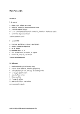 Guerre, Captivité & Evasion de Jacques Bruley 2
Plan d’ensemble
Préambule
I - La guerre
A – Mailly, Dijon, voyage vers Nîmes
B – Manduel, permission, nous montons au front
C – Eulmont, Le Petit-Tenquin
D – La vie au Front, l’observatoire, la permission, l’offensive allemande, le bois
E – La retraite, 21 juin, conclusion
Annexes première partie
II – La captivité
A – Corcieux, Neuf-Brisach, séjour à Neuf-Brisach
B – Départ, voyage /arrivée au 7A
C – Le 7A, départ
D - La ferme, retour au 7A
E – La 1, la vie du camp, le marché, les copains
F – La 25, la 38, le boulot, conclusion
Annexes deuxième partie
III – L’évasion
A – Idées directrices (pourquoi cette voie)
B – Évasion (avant le départ, Auboiron, préparatif)
C – Le trajet (départ, le bois, la nuit, je réussis à rejoindre)
D – Le voyage, appréhensions
E – Je saute, Noisy-le-Sec
F – Maisons Laffitte
G – Passage de la ligne
H – Marmande, Nîmes, Impressions
Annexes troisième partie
 
