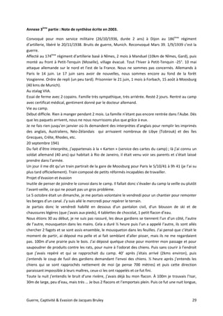 Guerre, Captivité & Evasion de Jacques Bruley 29
Annexe 3ème
partie : Note de synthèse écrite en 2003.
Convoqué pour mon service militaire (26/10/1936, durée 2 ans) à Dijon au 186ème
régiment
d’artillerie, libéré le 20/11/1938. Bruits de guerre, Munich. Reconvoqué Mars 39. 1/9/1939 c’est la
guerre.
Affecté au 174ème
régiment d’artillerie basé à Nîmes, 2 mois à Manduel (10km de Nîmes, Gard), puis
monté au front à Petit-Tenquin (Moselle), village évacué. Tout l’hiver à Petit-Tenquin -25°. 10 mai
attaque allemande sur le nord et l’est de la France. Nous ne sommes pas concernés. Allemands à
Paris le 14 juin. Le 17 juin sans avoir de nouvelles, nous sommes encore au fond de la forêt
Vosgienne. Ordre de repli (un peu tard). Prisonnier le 21 juin, 1 mois à Forbach, 15 août à Moosburg
(40 kms de Munich).
Au stalag VIIA.
Essai de ferme avec 2 copains. Famille très sympathique, très arriérée. Resté 2 jours. Rentré au camp
avec certificat médical, gentiment donné par le docteur allemand.
Vie au camp.
Début difficile. Rien à manger pendant 2 mois. La famille n’étant pas encore rentrée dans l’Aube. Dès
que les paquets arrivent, nous ne nous nourrissons plus que grâce à eux.
Je ne fais rien jusqu’en janvier où ils demandent des interprètes d’anglais pour remplir les imprimés
des anglais, Australiens, Néo-Zélandais qui arrivaient nombreux de Libye (Tobrouk) et des îles
Grecques, Crête, Rhodes, etc.
20 septembre 1941
Du fait d’être interprète, j’appartenais à la « Karten » (service des cartes du camp) ; là j’ai connu un
soldat allemand (40 ans) qui habitait à Rio de Janeiro, il était venu voir ses parents et s’était laissé
prendre dans l’armée.
Un jour il me dit qu’un train partirait de la gare de Moosburg pour Paris le 5/10/41 à 9h 41 (je l’ai su
plus tard officiellement). Train composé de petits réformés incapables de travailler.
Projet d’évasion et évasion
Inutile de penser de joindre le convoi dans le camp. Il fallait donc s’évader du camp la veille ou plutôt
l’avant-veille, ce qui ne posait pas un gros problème.
Le 5 octobre était un dimanche, je me portais volontaire le vendredi pour un chantier pour remonter
les berges d’un canal. J’y suis allé le mercredi pour repérer le terrain.
Je partais donc le vendredi habillé en dessous d’un pantalon civil, d’un blouson de ski et de
chaussures légères (que j’avais aux pieds), 4 tablettes de chocolat, 1 petit flacon d’eau.
Nous étions 30 au début, je ne suis pas rassuré, les deux gardiens se tiennent l’un d’un côté, l’autre
de l’autre, mousqueton dans les mains. Cela a duré ½ heure puis l’un a appelé l’autre, ils sont allés
chercher 2 fagots et se sont assis ensemble, le mousqueton dans les feuilles. J’ai pensé que c’était le
moment de partir, ai déposé ma pelle et ai fait semblant d’aller pisser, mais ils ne me regardaient
pas. 100m d’une prairie puis le bois. J’ai déposé quelque chose pour montrer mon passage et pour
saupoudrer de produits contre les rats, pour nuire à l’odorat des chiens. Puis sans courir à l’endroit
que j’avais repéré et qui se rapprochait du camp. 40’ après j’étais arrivé (2kms environ), puis
j’entends le coup de fusil des gardiens demandant l’envoi des chiens. ½ heure après j’entends les
chiens qui se sont rapprochés nettement de moi (je pense 700 mètres) et puis cette direction
paraissant impossible à leurs maîtres, ceux-ci les ont rappelés et ce fut fini.
Toute la nuit j’entendis le bruit d’une rivière, j’avais déjà bu mon flacon. À 100m je trouvais l’Isar,
30m de large, peu d’eau, mais très … Je bus 2 flacons et l’emportais plein. Puis ce fut une nuit longue,
 