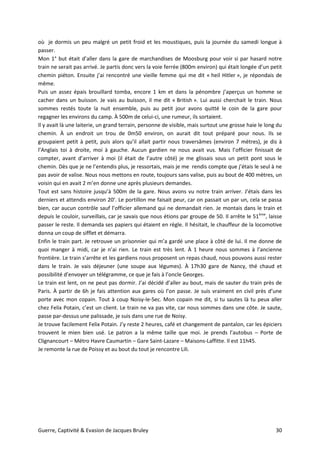 Guerre, Captivité & Evasion de Jacques Bruley 30
où je dormis un peu malgré un petit froid et les moustiques, puis la journée du samedi longue à
passer.
Mon 1° but était d’aller dans la gare de marchandises de Moosburg pour voir si par hasard notre
train ne serait pas arrivé. Je partis donc vers la voie ferrée (800m environ) qui était longée d’un petit
chemin piéton. Ensuite j’ai rencontré une vieille femme qui me dit « heil Hitler », je répondais de
même.
Puis un assez épais brouillard tomba, encore 1 km et dans la pénombre j’aperçus un homme se
cacher dans un buisson. Je vais au buisson, il me dit « British ». Lui aussi cherchait le train. Nous
sommes restés toute la nuit ensemble, puis au petit jour avons quitté le coin de la gare pour
regagner les environs du camp. À 500m de celui-ci, une rumeur, ils sortaient.
Il y avait là une laiterie, un grand terrain, personne de visible, mais surtout une grosse haie le long du
chemin. À un endroit un trou de 0m50 environ, on aurait dit tout préparé pour nous. Ils se
groupaient petit à petit, puis alors qu’il allait partir nous traversâmes (environ 7 mètres), je dis à
l’Anglais toi à droite, moi à gauche. Aucun gardien ne nous avait vus. Mais l’officier finissait de
compter, avant d’arriver à moi (il était de l’autre côté) je me glissais sous un petit pont sous le
chemin. Dès que je ne l’entendis plus, je ressortais, mais je me rendis compte que j’étais le seul à ne
pas avoir de valise. Nous nous mettons en route, toujours sans valise, puis au bout de 400 mètres, un
voisin qui en avait 2 m’en donne une après plusieurs demandes.
Tout est sans histoire jusqu’à 500m de la gare. Nous avons vu notre train arriver. J’étais dans les
derniers et attendis environ 20’. Le portillon me faisait peur, car on passait un par un, cela se passa
bien, car aucun contrôle sauf l’officier allemand qui ne demandait rien. Je montais dans le train et
depuis le couloir, surveillais, car je savais que nous étions par groupe de 50. Il arrête le 51ème
, laisse
passer le reste. Il demanda ses papiers qui étaient en règle. Il hésitait, le chauffeur de la locomotive
donna un coup de sifflet et démarra.
Enfin le train part. Je retrouve un prisonnier qui m’a gardé une place à côté de lui. Il me donne de
quoi manger à midi, car je n’ai rien. Le train est très lent. À 1 heure nous sommes à l’ancienne
frontière. Le train s’arrête et les gardiens nous proposent un repas chaud, nous pouvons aussi rester
dans le train. Je vais déjeuner (une soupe aux légumes). À 17h30 gare de Nancy, thé chaud et
possibilité d’envoyer un télégramme, ce que je fais à l’oncle Georges.
Le train est lent, on ne peut pas dormir. J’ai décidé d’aller au bout, mais de sauter du train près de
Paris. À partir de 6h je fais attention aux gares où l’on passe. Je suis vraiment en civil près d’une
porte avec mon copain. Tout à coup Noisy-le-Sec. Mon copain me dit, si tu sautes là tu peux aller
chez Felix Potain, c’est un client. Le train ne va pas vite, car nous sommes dans une côte. Je saute,
passe par-dessus une palissade, je suis dans une rue de Noisy.
Je trouve facilement Felix Potain. J’y reste 2 heures, café et changement de pantalon, car les épiciers
trouvent le mien bien usé. Le patron a la même taille que moi. Je prends l’autobus – Porte de
Clignancourt – Métro Havre Caumartin – Gare Saint-Lazare – Maisons-Laffitte. Il est 11h45.
Je remonte la rue de Poissy et au bout du tout je rencontre Lili.
 
