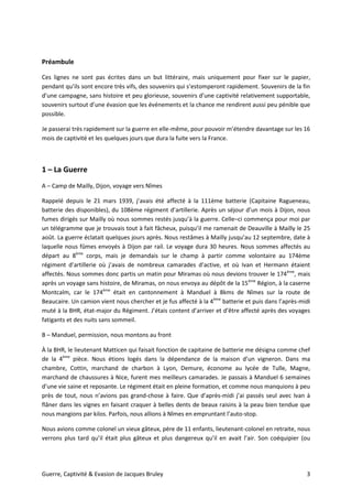 Guerre, Captivité & Evasion de Jacques Bruley 3
Préambule
Ces lignes ne sont pas écrites dans un but littéraire, mais uniquement pour fixer sur le papier,
pendant qu’ils sont encore très vifs, des souvenirs qui s’estomperont rapidement. Souvenirs de la fin
d’une campagne, sans histoire et peu glorieuse, souvenirs d’une captivité relativement supportable,
souvenirs surtout d’une évasion que les événements et la chance me rendirent aussi peu pénible que
possible.
Je passerai très rapidement sur la guerre en elle-même, pour pouvoir m’étendre davantage sur les 16
mois de captivité et les quelques jours que dura la fuite vers la France.
1 – La Guerre
A – Camp de Mailly, Dijon, voyage vers Nîmes
Rappelé depuis le 21 mars 1939, j’avais été affecté à la 111ème batterie (Capitaine Ragueneau,
batterie des disponibles), du 108ème régiment d’artillerie. Après un séjour d’un mois à Dijon, nous
fumes dirigés sur Mailly où nous sommes restés jusqu’à la guerre. Celle–ci commença pour moi par
un télégramme que je trouvais tout à fait fâcheux, puisqu’il me ramenait de Deauville à Mailly le 25
août. La guerre éclatait quelques jours après. Nous restâmes à Mailly jusqu’au 12 septembre, date à
laquelle nous fûmes envoyés à Dijon par rail. Le voyage dura 30 heures. Nous sommes affectés au
départ au 8ème
corps, mais je demandais sur le champ à partir comme volontaire au 174ème
régiment d’artillerie où j’avais de nombreux camarades d’active, et où Ivan et Hermann étaient
affectés. Nous sommes donc partis un matin pour Miramas où nous devions trouver le 174ème
, mais
après un voyage sans histoire, de Miramas, on nous envoya au dépôt de la 15ème
Région, à la caserne
Montcalm, car le 174ème
était en cantonnement à Manduel à 8kms de Nîmes sur la route de
Beaucaire. Un camion vient nous chercher et je fus affecté à la 4ème
batterie et puis dans l’après-midi
muté à la BHR, état-major du Régiment. J’étais content d’arriver et d’être affecté après des voyages
fatigants et des nuits sans sommeil.
B – Manduel, permission, nous montons au front
À la BHR, le lieutenant Matticen qui faisait fonction de capitaine de batterie me désigna comme chef
de la 4ème
pièce. Nous étions logés dans la dépendance de la maison d’un vigneron. Dans ma
chambre, Cottin, marchand de charbon à Lyon, Demure, économe au lycée de Tulle, Magne,
marchand de chaussures à Nice, furent mes meilleurs camarades. Je passais à Manduel 6 semaines
d’une vie saine et reposante. Le régiment était en pleine formation, et comme nous manquions à peu
près de tout, nous n’avions pas grand-chose à faire. Que d’après-midi j’ai passés seul avec Ivan à
flâner dans les vignes en faisant craquer à belles dents de beaux raisins à la peau bien tendue que
nous mangions par kilos. Parfois, nous allions à Nîmes en empruntant l’auto-stop.
Nous avions comme colonel un vieux gâteux, père de 11 enfants, lieutenant-colonel en retraite, nous
verrons plus tard qu’il était plus gâteux et plus dangereux qu’il en avait l’air. Son coéquipier (ou
 