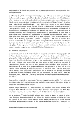 Guerre, Captivité & Evasion de Jacques Bruley 4
capitaine adjoint) était un brave type, mais sans aucune compétence, c’était un professeur de culture
physique de Nîmes.
À la fin d’octobre, j’obtenais une permission de 3 jours que j’allais passer à Estissac, je n’avais pas
suffisamment de temps pour aller à Paris. Quand je revins, des bruits de départ circulaient déjà, et en
effet il fut annoncé pour le 31 octobre. Destination inconnue évidemment. Nous embarquons dans
l’après-midi et partons presque immédiatement. Frontière italienne ? Belge ? Alsace ? Où allions-
nous ? À 11h du soir nous étions à Lyon ; 1 heure d’arrêt ? Les Lyonnais sortent, sautent dans des
taxis, et vont embrasser leur famille, mais tout le monde est là au moment du départ. Le lendemain à
11h nous étions à Dijon et à 9h du soir à Champigneulles où nous débarquons le matériel à l’aide de
projecteur. Dans cette gare pour la première fois, je sentais une ambiance de guerre, avec toutes les
lumières camouflées, des trains de troupes et de matériels sur presque toutes les voies. Après un
dîner sur des barils d’essence, nous nous formons en colonne et partons tous phares éteints. Une
demi-heure après, nous étions arrivés. Mais où étions-nous donc ? Sur la route de Metz, dans un
village à 11km de Nancy. Nous étions à Eulmont. Le village de 7 à 800 âmes est construit d’une
manière bizarre en bas tout le long et dans le haut d’une grande colline. Nos camions eurent du mal
à grimper la pente très raide de la rue principale. Dans le cantonnement, rien n’était près, tout était
occupé par d’autres régiments. Il était minuit, à chacun de se débrouiller ; je couchais dans mon sac
de couchage dans une grange sans fenêtre où il faisait un froid de canard.
C – Eulmont, le Petit-Tenquin
À mon réveil, j’étais transi de froid malgré mon sac ; après un café bien chaud, je partais à la
recherche d’un cantonnement pour ma batterie ; après beaucoup de pas je m’installais dans une
pièce qui fut vite bien aménagée. Nous passâmes là 15 bons jours, dont les fêtes du 11 Novembre.
Nous vîmes des régiments descendre de ligne et tous nous donnaient des conseils pour le moment
où nous y serions. Nous savions déjà que nous allions au Petit-Tenquin au sud-ouest de
Sarreguemines. Demure était allé en effet quelques jours auparavant pour reconnaître le
cantonnement. À ce sujet, je me souviendrais toujours que, considérant le fait d’aller au Petit-
Tenquin comme dangereux, et qu’en plus de cela, à 10 heures du soir il n’était pas rentré, nous
avions remplacé son lit par plusieurs caisses formant ainsi un cercueil, le tout recouvert d’un drap et
d’une vieille couronne dénichée je ne sais où. Aux quatre coins, un cierge brûlait. L’effet était
macabre et quand il rentra vers 11 heures, je me souviens encore de son exclamation « Bande de C…,
me voilà ».
Nous partîmes le matin du 16 novembre et j’étais pour ma part rudement satisfait d’être arrivé dans
un endroit stable. Il m’est pénible de dire que toutes les maisons avaient été mises à sac par les
troupes qui étaient passées les premières.
Le Petit-Tenquin est un pays de 4 à 500 habitants. Tout était mort quand nous y entrâmes. Seuls
quelques chats rôdaient autour des maisons. Nous devions y rester jusqu’en juin 1940. Nous
organisions une vie qui est pour moi un bon souvenir étant données les circonstances d’alors.
Les servants de la 4ème
pièce furent logés dans une petite maison sur la place de l’église, au numéro
36 je crois. Nous nous installâmes assez bien puisque tout le monde avait son lit ; nous étions 3 dans
ma chambre, et huit dans la maison : Demure, Magne, Valette, Bessette, Cottin, Jicerte, Boivin et
moi-même. Nous remîmes la cuisinière en état, la réserve de bois était suffisante. Un peu plus tard
 