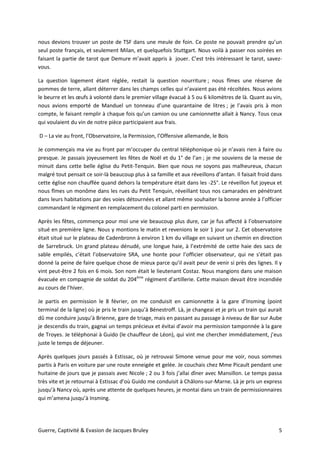 Guerre, Captivité & Evasion de Jacques Bruley 5
nous devions trouver un poste de TSF dans une meule de foin. Ce poste ne pouvait prendre qu’un
seul poste français, et seulement Milan, et quelquefois Stuttgart. Nous voilà à passer nos soirées en
faisant la partie de tarot que Demure m’avait appris à jouer. C’est très intéressant le tarot, savez-
vous.
La question logement étant réglée, restait la question nourriture ; nous fîmes une réserve de
pommes de terre, allant déterrer dans les champs celles qui n’avaient pas été récoltées. Nous avions
le beurre et les œufs à volonté dans le premier village évacué à 5 ou 6 kilomètres de là. Quant au vin,
nous avions emporté de Manduel un tonneau d’une quarantaine de litres ; je l’avais pris à mon
compte, le faisant remplir à chaque fois qu’un camion ou une camionnette allait à Nancy. Tous ceux
qui voulaient du vin de notre pièce participaient aux frais.
D – La vie au front, l’Observatoire, la Permission, l’Offensive allemande, le Bois
Je commençais ma vie au front par m’occuper du central téléphonique où je n’avais rien à faire ou
presque. Je passais joyeusement les fêtes de Noël et du 1° de l’an ; je me souviens de la messe de
minuit dans cette belle église du Petit-Tenquin. Bien que nous ne soyons pas malheureux, chacun
malgré tout pensait ce soir-là beaucoup plus à sa famille et aux réveillons d’antan. Il faisait froid dans
cette église non chauffée quand dehors la température était dans les -25°. Le réveillon fut joyeux et
nous fîmes un monôme dans les rues du Petit Tenquin, réveillant tous nos camarades en pénétrant
dans leurs habitations par des voies détournées et allant même souhaiter la bonne année à l’officier
commandant le régiment en remplacement du colonel parti en permission.
Après les fêtes, commença pour moi une vie beaucoup plus dure, car je fus affecté à l’observatoire
situé en première ligne. Nous y montions le matin et revenions le soir 1 jour sur 2. Cet observatoire
était situé sur le plateau de Cadenbronn à environ 1 km du village en suivant un chemin en direction
de Sarrebruck. Un grand plateau dénudé, une longue haie, à l’extrémité de cette haie des sacs de
sable empilés, c’était l’observatoire SRA, une honte pour l’officier observateur, qui ne s’était pas
donné la peine de faire quelque chose de mieux parce qu’il avait peur de venir si près des lignes. Il y
vint peut-être 2 fois en 6 mois. Son nom était le lieutenant Costaz. Nous mangions dans une maison
évacuée en compagnie de soldat du 204ème
régiment d’artillerie. Cette maison devait être incendiée
au cours de l’hiver.
Je partis en permission le 8 février, on me conduisit en camionnette à la gare d’Insming (point
terminal de la ligne) où je pris le train jusqu’à Bénestroff. Là, je changeai et je pris un train qui aurait
dû me conduire jusqu’à Brienne, gare de triage, mais en passant au passage à niveau de Bar sur Aube
je descendis du train, gagnai un temps précieux et évitai d’avoir ma permission tamponnée à la gare
de Troyes. Je téléphonai à Guido (le chauffeur de Léon), qui vint me chercher immédiatement, j’eus
juste le temps de déjeuner.
Après quelques jours passés à Estissac, où je retrouvai Simone venue pour me voir, nous sommes
partis à Paris en voiture par une route enneigée et gelée. Je couchais chez Mme Picault pendant une
huitaine de jours que je passais avec Nicole ; 2 ou 3 fois j’allai dîner avec Mansillon. Le temps passa
très vite et je retournai à Estissac d’où Guido me conduisit à Châlons-sur-Marne. Là je pris un express
jusqu’à Nancy où, après une attente de quelques heures, je montai dans un train de permissionnaires
qui m’amena jusqu’à Insming.
 