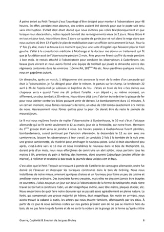 Guerre, Captivité & Evasion de Jacques Bruley 6
À peine arrivé au Petit-Tenquin j’eus l’avantage d’être désigné pour monter à l’observatoire pour 48
heures. En effet, pendant mon absence, des ordres avaient été donnés pour que le poste soit tenu
sans interruption. C’était idiot étant donné que nous n’étions pas reliés téléphoniquement et que
lorsque nous descendions, notre rapport donnait des renseignements vieux de 2 jours. Nous étions 4
en tout et pour tout, nous étions donc 2 jours sur quatre de garde jour et nuit dans la neige alors que
nous aurions dû être 12 d’après le plan de mobilisation avec un officier constamment là-haut. Pour la
1° fois j’y allai, mais il se trouva à ce moment que j’eus une suite d’orgelets qui faisaient pleurer l’œil
gauche. J’allai à la consultation médicale à Morhange et le docteur me donna un traitement qui fit
que je fus débarrassé de l’observatoire pendant 2 mois. Mes yeux me firent souffrir du reste pendant
1 bon mois. Je restais attaché à l’observatoire pour conduire les observateurs à Cadenbronn. Les
beaux jours vinrent et nous avons formé une équipe de football qui jouait le dimanche contre des
régiments cantonnés dans les environs : 10ème RA, 182ème
RA etc. Nous perdîmes quelques matchs,
nous en gagnâmes autant.
Un dimanche, après un match, 1 télégramme vint annoncer la mort de la mère d’un camarade qui
était à l’observatoire, je fus désigné pour aller le relever. Je partais sur-le-champ. Le lendemain 22
avril à 2h de l’après-midi je subissais le baptême du feu. J’étais en train de lire « Ces dames aux
chapeaux verts » quand Tixier me dit prêtant l’oreille : « un départ » ; au même moment, un
sifflement, un obus tombait à 50 mètres. Nous étions déjà dans l’abri en train de tirer la plaque de fer
pour nous abriter contre les éclats pouvant venir de devant. Le bombardement dura 10 minutes. À
un certain moment, nous fûmes recouverts de terre, un obus de 150 tomba exactement à 5 mètres
de nous. Heureusement nous fûmes quittes pour la peur. Ce devait être du reste le prélude de
mauvais jours.
Le 9 mai nous reçûmes l’ordre de replier l’observatoire à Guebenhouse, le 10 mai c’était l’attaque
allemande qui se fit sentir seulement le 12 au matin, jour de la Pentecôte, sur notre front. Hermann
du 3ème
groupe était venu se joindre à nous. Les heures passées à Guebenhouse furent pénibles,
bombardements, survol continuel par l’aviation allemande. Je descendais le 12 au soir avec ma
camionnette, laissant les observateurs à leur travail. Je conduisis 2 fois à la tombée de la nuit avec
une grosse camionnette, du matériel pour aménager le nouveau poste. Celui-ci était abandonné peu
après, c’est-à-dire vers le 15 mai et nous installâmes le nouveau dans le bois de Molspricht. Là,
durant près d’un mois, nous nous efforçâmes de construire un abri solide ; nous partions tous les
matins à 8h, prenions du pain à Nelling, des hommes, dont souvent Caboufigue (ancien officier de
marine), à Hellimer et restions là-bas toute la journée dans un bois vert et frais.
C’est alors que le Petit-Tenquin se trouvant à portée de l’artillerie de campagne allemande, ordre fut
donné de l’évacuer et d’occuper les baraques construites dans le bois de Gréning. Nous nous
installâmes de notre mieux, amenant quelques chaises et un fourneau pour faire un peu de cuisine et
améliorer notre ordinaire. Des tranchées furent creusées, mais elles ne devaient jamais être étayées
et couvertes. J’allais toujours un jour sur deux à l’observatoire de la ferme de Molspricht, mais notre
travail se bornait à construire l’abri, un abri magnifique même, avec tôle métro, plaques d’acier, etc.
Nous emportions de quoi faire notre déjeuner qui se passait assez agréablement en pleine nature. La
forêt, qui comprenait une grosse majorité de hêtres, était magnifique. Un matin en arrivant, nous
avons trouvé la cabane à outils, les arbres qui nous étaient familiers, déchiquetés par les obus. À
partir de ce jour-là nous sommes restés sur nos gardes prenant soin de ne pas se montrer hors du
bois, de ne pas faire trop de fumée et de ne sortir la voiture de la grange de la ferme qu’après s’être
 