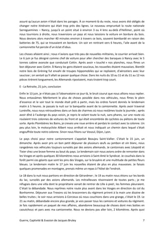 Guerre, Captivité & Evasion de Jacques Bruley 7
assuré qu’aucun avion n’était dans les parages. À ce moment-là du reste, nous avons été obligés de
changer notre itinéraire qui était trop près des lignes. Le nouveau empruntait la route nationale
Sarreguemines – Nancy, jusqu’à un point situé à environ 3 ou 4 kms au-delà d’Hellimer, point où
nous tournions à droite, nous traversions un pays et nous laissions la voiture en bordure du bois.
Nous devions alors marcher 40 minutes environ à travers ce bois, souvent bombardé en raison des
batteries de 75, qui se trouvaient en bordure. Un soir en rentrant vers 6 heures, l’aile avant de la
camionnette fut percée d’un éclat d’obus.
Les choses allaient ainsi ; nous n’avions que très peu de nouvelles militaires, le courrier arrivait bien.
Le 6 juin je fus désigné comme chef de voiture pour aller chercher des baraques à Nancy avec le 5
tonnes cabine avancée que conduisait Cottin. Après avoir « touché » nos planches, nous fîmes un
bon déjeuner avec Cottin. À Nancy les gens étaient soucieux, les nouvelles étaient mauvaises. Bientôt
notre bois de Gréning fut envahi de troupes hippomobiles qui se repliaient, d’aérostiers avec leur
saucisse ; on sentait qu’il allait se passer quelque chose. Dans les nuits du 10 au 11 et du 11 au 12 nos
pièces tirèrent longuement, les Allemands ripostaient, mais tiraient trop court.
E - La Retraite, 21 juin, conclusion
Enfin le 13 juin, je n’étais pas à l’observatoire ce jour-là, le bruit courut que nous allions nous replier.
Nous entassâmes fébrilement le plus de choses possible dans nos véhicules, nous fîmes le plein
d’essence et le soir tout le monde était prêt à partir, mais les ordres furent donnés le lendemain
matin à 5 heures. Je passais la nuit sur la banquette avant de la camionnette. Après avoir traversé
Lunéville, nous nous retrouvâmes dans un bois de charmes où nous restâmes toute la journée ; après
avoir dîné à l’auberge du pays voisin, je repris le volant toute la nuit, sans phares, sur une route où
roulaient trois colonnes de voitures du front et qui était encombrée de cyclistes ou piétons de toute
sorte. Après Plombières les Bains, je crevais une roue arrière et perdais le contact avec la colonne. Un
peu plus loin, le motocycliste Alibert nous arrêtait et nous indiquait un chemin dans lequel s’était
engouffrée toute notre colonne. Sinon nous filions sur Vesoul, Dijon, Lyon.
Le pays choisi pour notre cantonnement s’appelait Beaujeu Saint-Vallier. C’était le 15 juin, un
dimanche. Après avoir pris un bon petit déjeuner de plusieurs œufs au jambon et vin blanc, nous
rangeâmes nos véhicules toujours survolés par des avions allemands. Je cantonnais avec Léopold et
Tixier chez une brave femme au bout du pays. Le lendemain soir nous avions ordre de remonter dans
les Vosges et après quelques 30 kilomètres nous arrivions à Saint Amé le Syndicat. Je couchais dans la
forêt parmi ces géants que sont les pins des Vosges, sur la bruyère et une multitude de petites fleurs
bleues. Le lendemain matin le 17 juin les nouvelles étaient de plus en plus mauvaises. Je faisais
quelques promenades en montagne, prenais même un repas à l’hôtel de l’endroit.
Le 18 dans la nuit nous partions en direction de Gérardmer ; le 19 au matin nous étions sur les bords
du lac, survolés par des avions allemands. Les mitrailleuses résonnaient de toutes parts ; je me
réfugiais dans une villa dont le propriétaire venait de rentrer de Lille à pied ; les femmes pleuraient.
C’était la débandade. Nous reprîmes notre route plus avant dans les Vosges en direction du col du
Bonhomme. Déjeuner aux Trexons où les braconniers du régiment prirent à la main une dizaine de
belles truites ; le soir nous arrivions à Corcieux où nous couchions dans une grange, c’était le 19. Le
21 au matin, débandade encore plus grande, je vois passer tous les camions et voitures du régiment.
Je fais rapidement un paquet de mes affaires, abandonne beaucoup de choses dont mes bottes en
caoutchouc et pars avec ma camionnette. Nous ne devions pas aller loin, 2 kilomètres. Après quoi
 