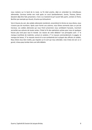 Guerre, Captivité & Evasion de Jacques Bruley 8
nous restions sur le bord de la route. La fin était proche, déjà on entendait les mitrailleuses
allemandes. Corcieux tomba vers midi après un court bombardement. Jicerte, Thomas, Demur
devaient déjà être faits prisonniers. C’est à ce moment-là qu’il aurait fallu partir, certains le firent,
Berthier par exemple qui réussit, d’autres qui échouèrent.
Vers 6 heures du soir, des soldats allemands montèrent, encerclèrent la ferme où nous étions, nous
n’avions pas de munitions. Après avoir formé une colonne, nous fûmes emmenés dans un pré de
Corcieux. Les soldats allemands qui nous firent prisonniers nous semblaient harassés, marchant
accrochés aux voitures de toutes sortes. C’était la fin des opérations actives pour nous et quelques
heures plus tard pour tout le monde. Les raisons de cette débâcle ? Les principales sont : 1° le
manque manifeste de matériels, surtout en aviation, 2° le mauvais commandement, la pagaïe, le
manque de liaison, 3° le mauvais moral et la non-combativité de la plupart des officiers et soldats.
Nous étions tous bien traités, pas inquiets sur le sort qui nous attendait, mais tristes de voir un si
grand, si beau pays tomber dans une telle débâcle.
 