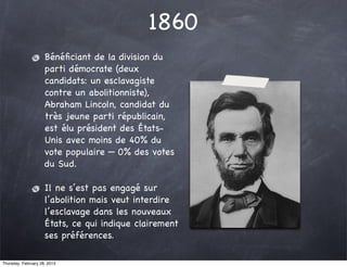 1860
                     Bénéﬁciant de la division du
                     parti démocrate (deux
                     candidats: un esclavagiste
                     contre un abolitionniste),
                     Abraham Lincoln, candidat du
                     très jeune parti républicain,
                     est élu président des États-
                     Unis avec moins de 40% du
                     vote populaire — 0% des votes
                     du Sud.

                     Il ne s’est pas engagé sur
                     l’abolition mais veut interdire
                     l’esclavage dans les nouveaux
                     États, ce qui indique clairement
                     ses préférences.

Thursday, February 28, 2013
 