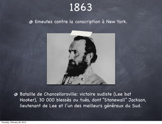 1863
                              Emeutes contre la conscription à New York.




                    Bataille de Chancellorsville: victoire sudiste (Lee bat
                    Hooker), 30 000 blessés ou tués, dont “Stonewall” Jackson,
                    lieutenant de Lee et l’un des meilleurs généraux du Sud.


Thursday, February 28, 2013
 