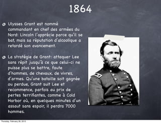 1864
       Ulysses Grant est nommé
       commandant en chef des armées du
       Nord: Lincoln l’apprécie parce qu’il se
       bat, mais sa réputation d’alcoolique a
       retardé son avancement.

       La stratégie de Grant: attaquer Lee
       sans répit jusqu’à ce que celui-ci ne
       puisse plus se battre, faute
       d’hommes, de chevaux, de vivres,
       d’armes. Qu’une bataille soit gagnée
       ou perdue, Grant suit Lee et
       recommence, parfois au prix de
       pertes terriﬁantes, comme à Cold
       Harbor où, en quelques minutes d’un
       assaut sans espoir, il perdra 7000
       hommes.

Thursday, February 28, 2013
 