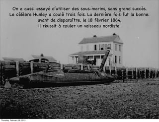 On a aussi essayé d’utiliser des sous-marins, sans grand succès.
         Le célèbre Hunley a coulé trois fois. La dernière fois fut la bonne:
                      avant de disparaître, le 18 février 1864,
                      il réussit à couler un vaisseau nordiste.




Thursday, February 28, 2013
 