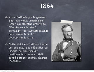 1864
               Prise d’Atlanta par le général
               Sherman, vieux complice de
               Grant, qui effectue ensuite sa
               “Marche vers la Mer”,
               détruisant tout sur son passage
               pour forcer le Sud à
               abandonner la lutte.

               Cette victoire est déterminante
               car elle assure la réélection de
               Lincoln, qui seul voulait
               continuer la guerre et était
               donné perdant contre... George
               McClellan.


Thursday, February 28, 2013
 