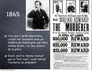 1865


              Cinq jours après Appomatox,
              Lincoln est assassiné dans un
              théâtre de Washington par John
              Wilkes Booth, l’un des acteurs
              de la pièce.

              Grant, dont la femme n’aimait
              pas la “ﬁrst lady”, avait refusé
              l’invitation du président.

Thursday, February 28, 2013
 